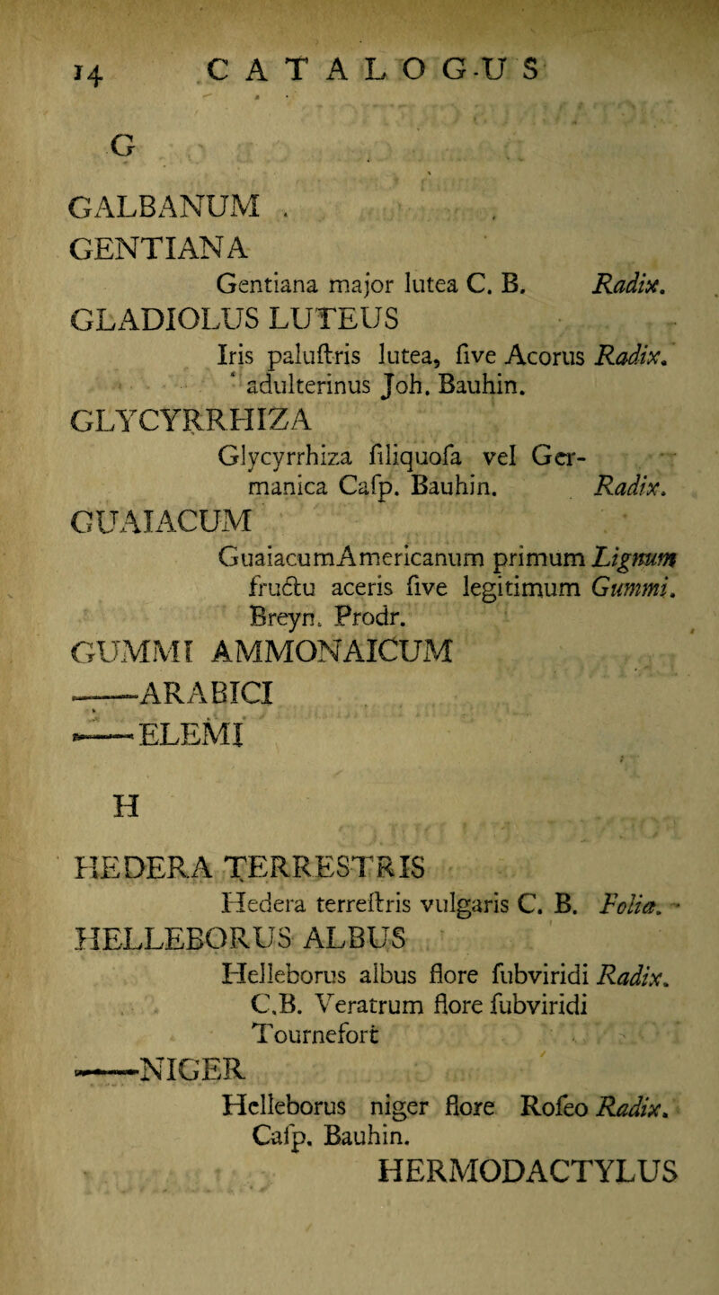 H C A T A L O GU S # G . ’ ;; *''.4.- Y GALBANUM . GENTIAN A Gentiana major lutea C. B. Radix. GLADIOLUS LUTEUS Iris paluftris lutea, five Acorus Radix. adulterinus Joh, Bauhin. GLYCYRRHIZA Glycyrrhiza filiquofa vel Ger- manica Cafp. Bauhin. Radix. GUAIACUM GuaiaoumAmericanum primum Lignum frudtu aceris five legitimum Gummi. Breyn. Prodr. GUMMI AMMONAICUM —ARABIC! — ELEMI H HEDER.A TERRESTRIS Hedera terrellris vulgaris C. B. Folia. • HELLEBORUS ALBUS Helleborus albus flore fubviridi Radix. C.B. Veratrum flore fubviridi Tournefort —NIGER Helleborus niger flore Rofeo Radix. Cafp, Bauhin. HERMODACTYLUS