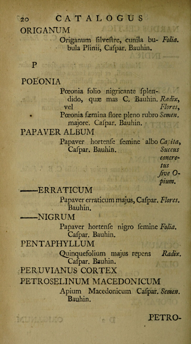 CATALOG US ORIGANUM ’ '  4 -i-: :A> Origanum filveftre, cunila bu- Folia. bula Piinii, Cafpar. Bauhin. P ' ' ' - POEONIA Poeonia folio nigricante fplen- dido, quae mas C. Bauhin. Radix, vel Flores, • Poeonia femina flore pleno rubro Semen. majore. Cafpar. Bauhin. PAP AVER ALBUM Papaver hortenfe femine ‘ albo Ca: ita9 Cafpar. Bauhin. Succus concre¬ te five 0- 1 pium, -ERRATICUM Papaver erraticum majus, Cafpar. Flores. Bauhin. --NIGRUM Papaver hortenfe nigro femine Folia. Cafpar. Bauhin. PENTAPHYLLUM Quinquefolium majus repens Radix. Cafpar. Bauhin. PERUVIANUS CORTEX PETROSELINUM MACEDONICUM Apium Macedonicum Cafpar. Semen. Bauhin. PETRO-