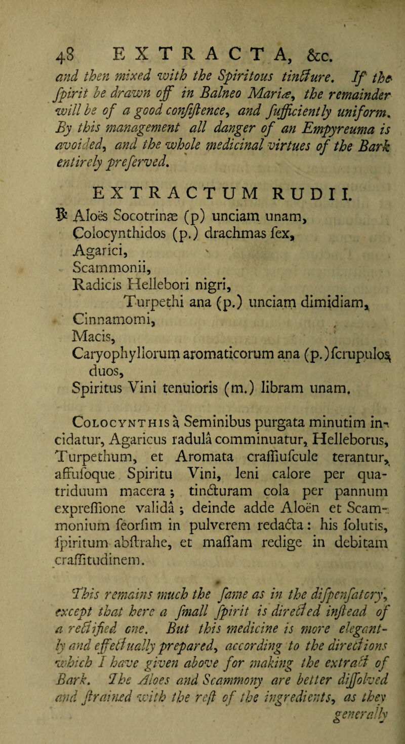 and then mixed with the Spiritous tinffure. If the- fpirit be drawn off in Balneo Maria, the remainder will be of a good confiftence, and fufficiently uniform. By this management all danger of an Empyreuma is avoided, and the whole medicinal virtues of the Bark entirely preferved. EXTRACTUM RUDII. & Aloes Socotrinae (p) unciam unam, Colocynthidos (p.) drachmas fex, Agarici, Scammonii, Radicis Hellebori nigri, Turpethi ana (p.) unciam dimidiam, Cinnamomi, Mac is, Caryophyllorum aromaticorum ana (p.)fcrupulos* duos, Spiritus Vini tenuioris (m.) libram unam. Colocynthis a Seminibus purgata minutim inn cidatur, Agaricus radula comminuatur, Helleborus, Tnrpethum, et Aromata craiftufcule terantur, affufoque Spiritu Vini, leni calore per qua- triduurn macera; tin&uram cola per pannum expreffione valida ; deinde adde Aloen et Scam-, monium feorfim in pulverem redada: his folutis, fpiritum abflrahe, et madam redige in debitam craflitudinem. 'This remains much the fame as in the difpenfatcry, except that here a fmall fpirit is directed inftead of a rectified one. But this medicine is more elegant¬ ly and effectually prepared, according to the directions which 1 have given above for making the ex trail of Bark. Ike Aloes and Scammony are better diffolved and framed with the reft of the ingredients, as they generally