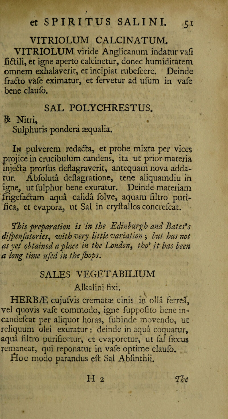 / et SPIRITUS SAL INI. 51 VITRIOLUM CALCINATUM. VITRIOLUM viride Anglicanum indatur vafi fi&ili, et igne aperto calcinetur, donee humiditatem omnem exhalaverit, et incipiat rubefeere. Deinde fradto vafe eximatur, et fervetur ad ufum in vafe bene claufo. SAL POLYCHRESTUS. 5* Nitri, • Sulphuris pondera aequalia. In pulverem redada, et probe mixta per vices projice in crucibulum candens, ita ut prior materia injeda prorfus deflagraverit, antequam nova adda- tur. Abfoluta deflagratione, tene aliquamdiu in igne, ut fulphur bene exuratur. Deinde materiam frigefadam aqua calida folve, aquam filtro puri- fica, et evapora, ut Sal in cryftallos concrefcat. 'This preparation is in the Edinburgh and Bates's difpenfatories, with very little variation \ but has not as yet obtained a place in the London * tho9 it has been a long time ufed in the Jhops. SALES VEGETABILIUM Alkalini fixi. HERBJE cujufvis crematse cinis in olla ferrea, vel quovis vafe commodo, igne fuppofito bene in- candefcat per aliquot floras, fubinde movendo, ut reliquum olei exuratur: deinde in aqua coquatur, aqua filtro purificetur, et evaporetur, ut fal ficcus jremaneat, qui reponatur in vafe optime claufo. floe modo parandus eft Sal Abfinthii. H 2 The