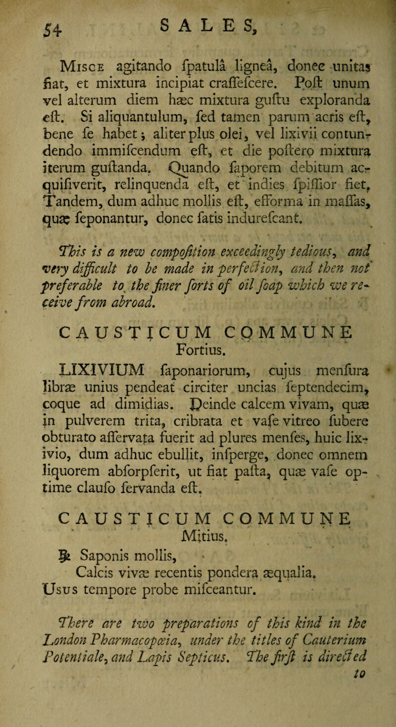 Misce agltando fpatula lignea, donee unitas fiat, et mixture incipiat crafiefcere. Poft unum vel aiterum diem haec mixture guftu exploranda eft. Si aliquantulum, fed tamen parum acris eft, bene fe habet* aliterplus olei, vel lixivii conturn dendo immifeendum eft, et die poftero mixture iterum guftanda. Quando faporem debitum ac- quifiverit, relinquenda eft, et indies fpifiior fiet. Tandem, dum adhuc mollis eft, efforma in mafias, qua: feponantur, donee fatis indurefcant. This is a new composition exceedingly tedious, and very difficult to he made in per feci ion, and then not preferable to the finer forts of oil foap which we re~ ceive from abroad. CAUSTICUM COMMUNE Fortius. LIXIVIUM faponariorum, cujus menfura librae unius pendeat circiter uncias feptendecim, coque ad dimidias. JJeinde ealeem vivam, qu® in pulverem trita, cribrata et vafe vitreo fubere obturato aflervata fuerit ad plures menfes, huic lix- ivio, dum adhuc ebullit, infperge, donee omnem liquorem abforpferit, ut fiat pafta, quae vafe op¬ time claufo fervanda eft. CAUSTICUM COMMUNE Mjtius. Saponis mollis, Calcis vivae recentis pondera aequalia. Us us tempore probe mifeeantur. There are two preparations of this kind in the London Pharmacopoeia, under the titles of Cauterium Potentiate^ and Lapis Septicus. The firfi is directed to