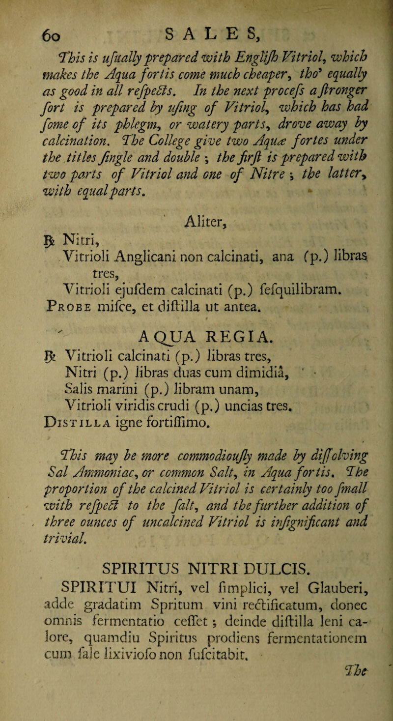 This is ufualty prepared with Englifh Vitriol, which makes the Aqua fortis come much cheaper, tho9 equally as good in all refpehls. In the next procefs a ftronger fort is prepared by ufing of Vitriol, which has had fome of its phlegm, or watery parts, drove away by calcination. College give two Aqua fortes under the titles Jingle and double \ the firft is prepared with two parts of Vitriol and one of Nitre ; the lattery with equal parts, Aliter, P Nitri, Vitriol! Anglican! non calcinati, ana (p.) libras tres, Vitriol! ejufdem calcinati (p.) fefquilibram. Probe mifce, et dill ilia ut antea. AQUA REGIA. 1% Vitriol! calcinati (p.) libras tres, Nitri (p.) libras duas cum dimidia, ' • Salis marini (p.) libram unam, Vitrioli viridiscrudi (p.) unciastres. Distil la igne fortiffimo. This may be more commodioujly made by dijfolving Sal Ammoniac, or common Salt, in Aqua fortis. The proportion of the calcined Vitriol is certainly too finall with refpecl to the fait, and the further addition of three ounces of uncalcined Vitriol is injignificant and trivial. SPIRITUS NITRI DULCIS. SPIRITUI Nitri, vel fimplici, vel Glauberi, adde gradatim Spritum vini redtificatum, donee omnis fermentatio ceffet; deinde diftilla leni ca- lore, quamdiu Spiritus prodiens fermentationem cum fale lixiviofo non fufeitabit. The