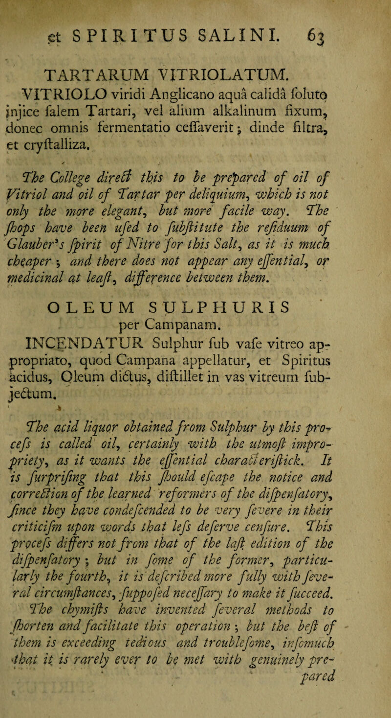 TARTARUM YJTRIOL ATUM. VITRIOLO viridi Anglicano aqua calida foluto injice falem Tartari, vel aiium alkalinum fixum, donee omnis fermentatio ceffaverit ^ dinde filtra, et cryftalliza. The College direff this to he prepared of oil of Vitriol and oil of Tartar per deliquium, which is not only the more elegant, hut more facile way. The fhops have been ufed to fubftitute the rejiduum of Glauber's fpirit of Nitre for this Salt, as it is much, cheaper *, and there does not appear any effential\ or medicinal at leaf , difference between them. OLEUM SULPHURIS per Campanam. INCENDATUR Sulphur Tub vafe vitreo ap¬ propriate, quod Campana appellatur, et Spiritus acidus, Oleum di&us, diftillet in vas vitreum fub- jedlum. The acid liquor obtained from Sulphur by this pro- cefs is called oil, certainly with the utmoft impro¬ priety, as it wants the effential char aft eriftick. It is furpriftng that this fhould efcape the notice and correction of the learned reformers of the difpenfatory, Jince they have condefcended to be very fevere in their criticifm upon words that lefs deferve cenfure. This procefs differs not from that of the laff edition of the difpenfatory ; but in fome of the former, particu¬ larly the fourth^ it is deferibed more fully with feve- ral circumftances, fuppofed necejfary to make it fucceed. The chymifls have invented feveral methods to fhorten and facilitate this operation \ but the be ft of them is exceeding tedious and trouble fome, info-much ■that it is rarely ever to be met with genuinely pre¬ pared