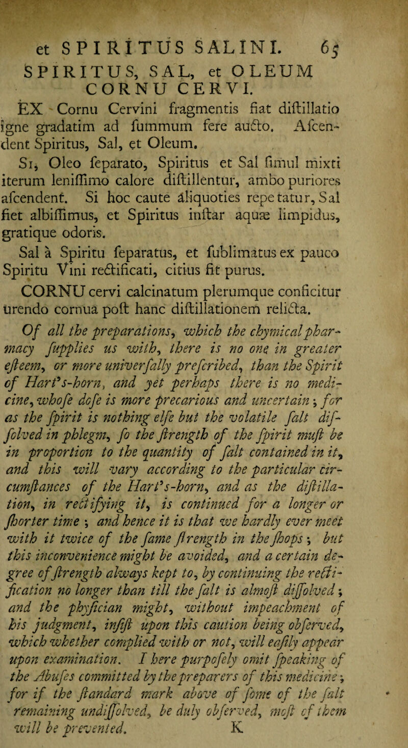 SPIRITUS, SAL, et OLEUM CORNU CERVI. EX Cornu Cervini fragmentis fiat diflillatio igne gradatim ad fummum fere au6lo, Afcen- dent Spiritus, Sal, et Oleum. Si, Oleo feparato, Spiritus et Sal fimul mixti iterum lenifTirno calore diflillentur, ambopuriores afcendent. Si hoc caute aliquoties repetatur, Sal fiet albiffimus, et Spiritus inftar aquas limpidus, gratique odoris. Sal a Spiritu feparatus, et fublimatus ex pauco Spiritu Vini re&ificati, citius fit purus. CORNU cervi calcinatum plerumque conhcitur urendo cornua poll hanc diftillationem relidla. Of all the preparations, which the chymicalphar¬ macy fupplies us with, there is no one in greater efteeMy Gr more univ erf ally prefcrihed, than the Spirit of Hart9s-horn, and yet perhaps there is no medi¬ cine, whofe dofe is more precarious and uncertain ; for as the fpirit is nothing elfe but the volatile fait dif folved in phlegm, fo the fir eng th of the fpirit muft be in proportion to the quantity of fait contained in it, and this will vary according to the particular cir- cumftances of the Hart's-horn, and as the dift ilia- tions in rectifying it, is continued for a longer or fhorter time *, and hence it is that we hardly ever meet with it twice of the fame ftrength in the Jhops ; but this inconvenience might be avoided, and a certain de¬ gree of ftrength always kept to, by continuing the recti¬ fication no longer than till the fait is almoft dijfolved; and the phyfician mighty without impeachment of his judgment, infift upon this caution being obfervcd, which whether complied with or not, will eafily appear upon examination. I here purpofely omit [peaking of the Abufes committed by the preparers of this medicine \ for if the ftandard mark above of Jbme of the fait remaining undiffolved, be duly obferved, moft cf them will be prevented. K