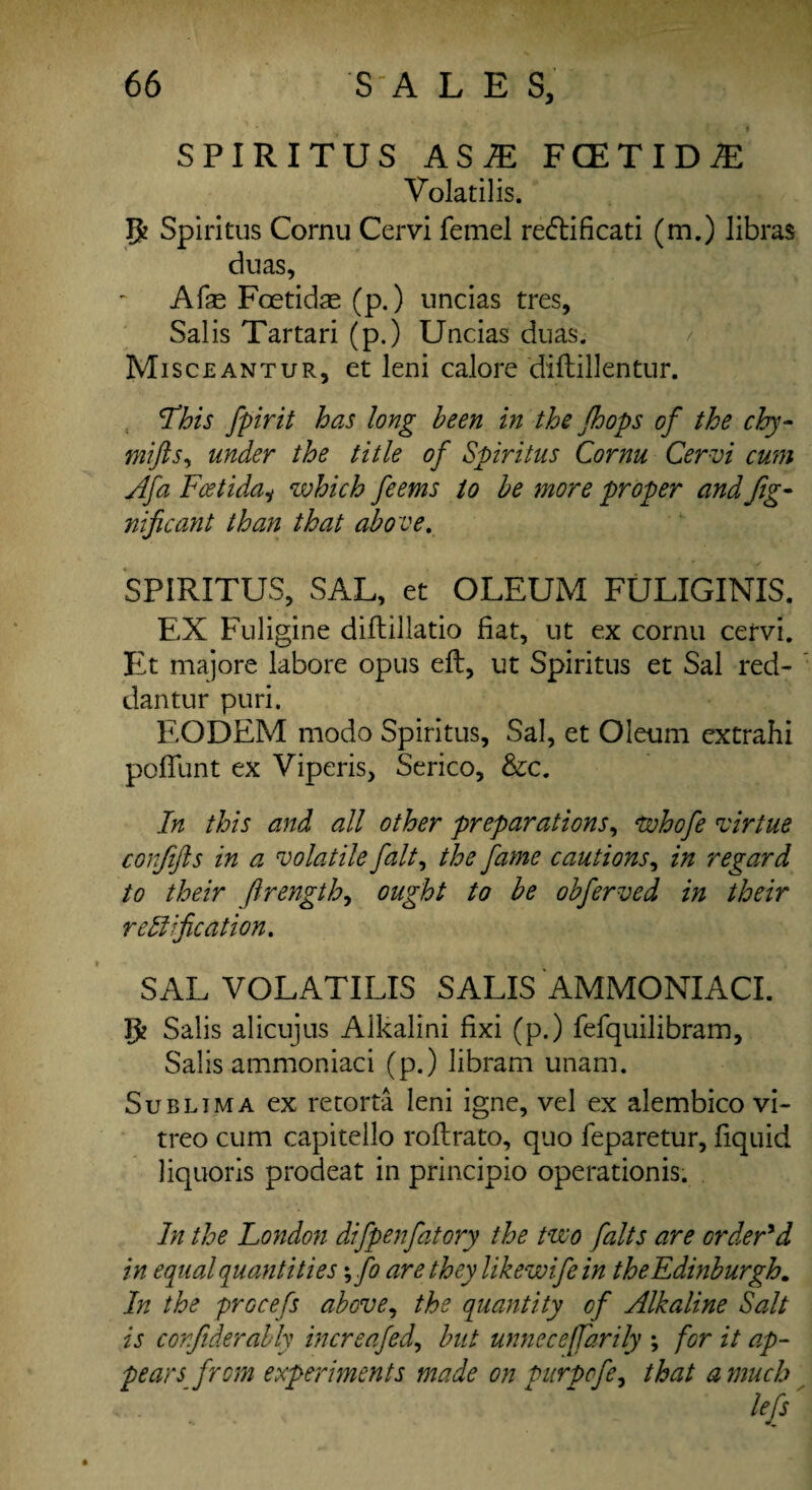 SPIRITUS AS7E FCETID^ Volatilis. Tp Spiritus Cornu Cervi femel re&ificati (m.) libras duas, Afe Foetidae (p.) uncias tres, Sal is Tartari (p.) Uncias duas. Misceantur, et leni calore diftillentur. This fpirit has long been in the Jhops of the cby- mifts, under the title of Spiritus Cornu Cervi cum Afa FcetidaH which feems to be more proper and Jig- nificant than that above. SPIRITUS, SAL, et OLEUM FULIGINIS. EX Fuligine diftillatio fiat, ut ex cornu cervi. Et majore labore opus eft, ut Spiritus et Sal red- dan tur puri. EODEM modo Spiritus, Sal, et Oleum extrahi poflunt ex Viperis, Serico, &c. In this and all other preparations, whofe virtue conjifts in a volatile fait, the fame cautions, in regard to their Jlrength, ought to be obferved in their rectification. SAL VOLATILIS SALIS AMMONIACI. Tfc Salis alicujus Alkalini fixi (p.) fefquilibram, Salis ammoniaci (p.) libram unam. Sublima ex retorta leni igne, vel ex alembico vi- treo cum capitello roftrato, quo feparetur, fiquid liquoris procleat in principio operationis. In the London difpenfatory the two /alts are order'd in equal quantities; fo are they likewife in the Edinburgh. In the procefs above, the quantity of Alkaline Salt is corfiderably increafed, but unneceffarily ; for it ap¬ pears from experiments made on purpofe, that a much lefs'