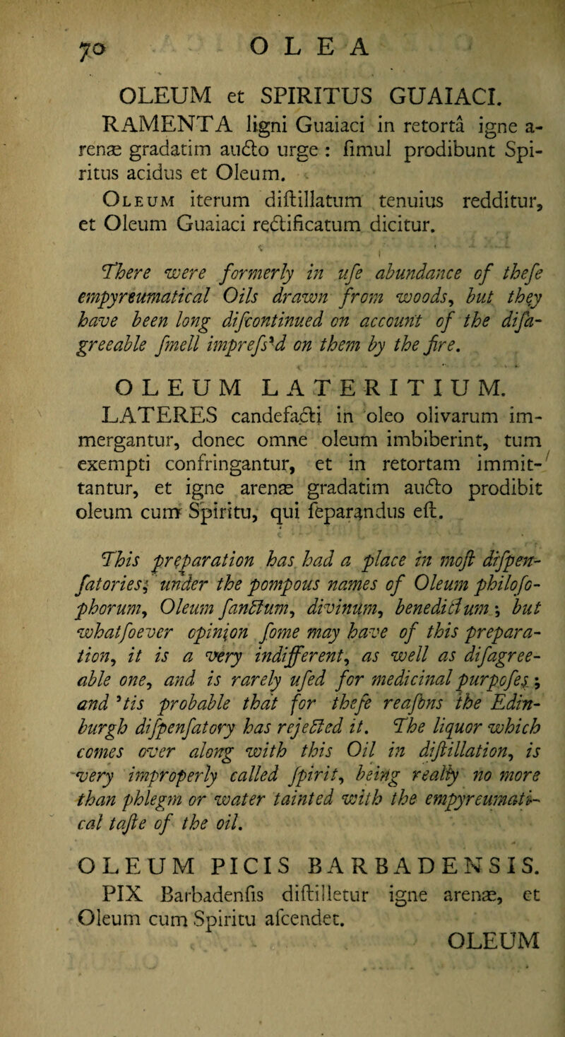 OLE A OLEUM et SPIRITUS GUAIACI. R AMENTA ligni Guaiaci in retorta igne a- rense gradatim audio urge : fimul prodibunt Spi- ritus acidus et Oleum. Oleum iterum diftillatum tenuius redditur, et Oleum Guaiaci redlificatum dicitur. w I There were formerly in ufe abundance of thefe empyreumatical Oils drawn from woods, but they have been long difcontinued on account of the difa- greeable fmell imprefs'd on them by the fire. OLEUM LATERITIUM. LATERES candefacli in oleo olivarum im- mergantur, donee omne oleum imbiberint, turn exempti confringantur, et in retortam immit- tantur, et igne arense gradatim audio prodibit oleum cum Spiritu, qui feparandus eft. This preparation has had a place in moft difpen- fat ories; under the pompous names of Oleum philofo- phorumy Oleum fanffium, divimlm, beneditlum *, but whatfoever opinion fome may have of this prepara¬ tion, it is a very indifferent, as well as difagree- able one, and is rarely ufed for medicinal purpofes; and 3tis probable that for thefe reafbns the Edin¬ burgh difpenfatory has rejected it. The liquor which comes over along with this Oil hi diftillation, is very improperly called Jpirit, being realty no more than phlegm or water tainted with the empyreumati¬ cal tafte of the oil. OLEUM PICIS BARBADENSIS. PIX Barbadenfis diftilletur igne arenas, et Oleum cum Spiritu afeendet. OLEUM