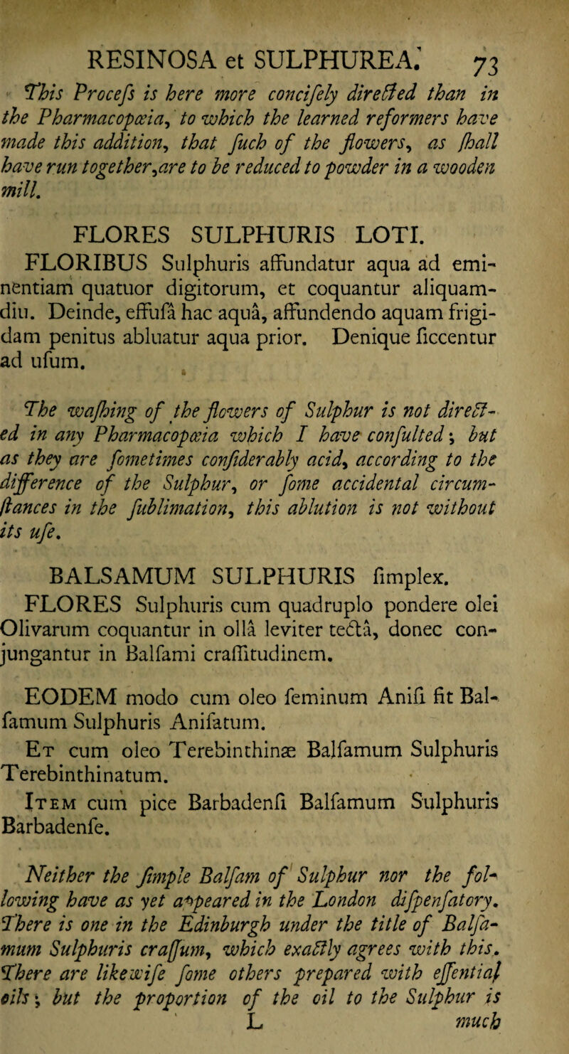 This Procefs is here more concifely directed than in the Pharmacopoeia, to which the learned reformers have made this addition, that fuch of the flowers, as /hall have run together,are to he reduced to powder in a wooden mill. FLORES SULPHURIS LOTI. FLORIBUS Sulphuris affundatur aqua ad emi- nentiam quatuor digitorum, et coquantur aliquam- diti. Deinde, effufa hac aqua, affimdendo aquam frigi- dam penitus abluatur aqua prior. Denique ficcentur ad ufum. The wafhing of the flowers of Sulphur is not direct¬ ed in any Pharmacopoeia which I have confulted \ hut as they are fometimes conflderahly acid, according to the difference of the Sulphur, or fome accidental circum- flances in the fublimation, this ablution is not without its ufe. BALSAMUM SULPHURIS fimplex. FLORES Sulphuris cum quadruplo pondere olei Olivarum coquantur in olla leviter tedta, donee con- jungantur in Balfami crafiitudinem. EODEM modo cum oleo feminum Anifi fit BaL famum Sulphuris Anifatum. Et cum oleo Terebinthinae Balfamum Sulphuris Terebinthinatum. Item cum pice Barbadenfi Balfamum Sulphuris Barbadenfe. Neither the fimple Balfam of Sulphur nor the fob lowing have as yet appeared in the London difpenfatory. There is one in the Edinburgh under the title of Balfa¬ mum Sulphuiis craffum, which exactly agrees with this. There are like wife fo?ne others prepared with eflentiaf oils', hut the proportion of the oil to the Sulphur is L much