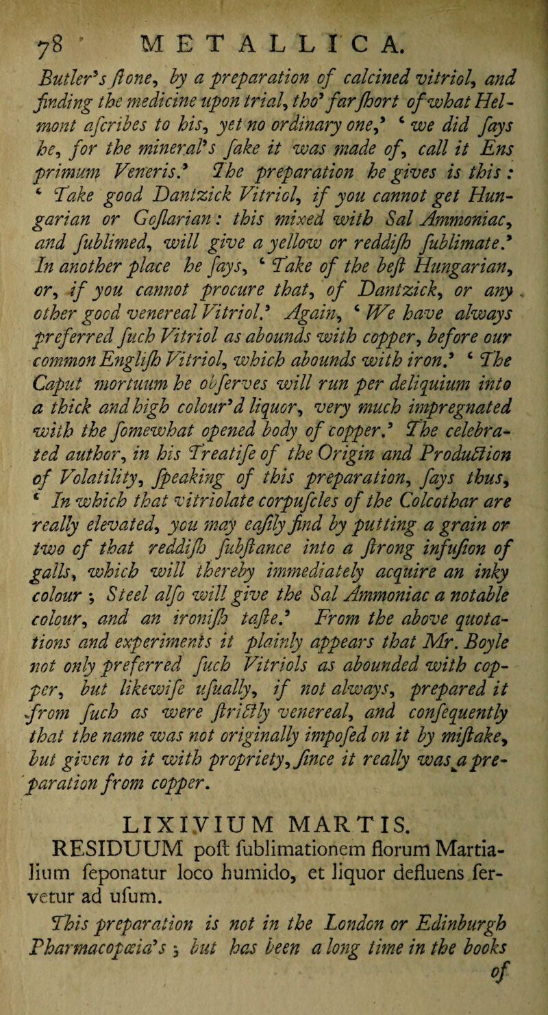 Butler's {lone, by a 'preparation of calcined vitriol, and finding the medicine upon trial, tho' far floor t of what Hel- mont afcribes to his, yet no ordinary one,* ‘ y^zyj he, for the mineral's fake it was made of, call it Ens primum Veneris! The preparation he gives is this : ‘ Bake good Dantzick Vitriol, if you cannot get Hun¬ garian or Gojlarian: this mixed with Sal Ammoniac, and fublimed, will give a yellow or reddifh fublimate! In another place he fays, 6 Bake of the beft Hungarian, or, if you cannot procure that, of Dantzick, or any . other good venereal Vitriol! Again, c We have always preferred fuch Vitriol as abounds with copper, before our common Englifh Vitriol, which abounds with iron! ‘ Bhe Caput mortuum he obferves will run per deliquium into a thick and high colour'd liquor, very much impregnated with the fomewhat opened body of copper! Bhe celebra¬ ted author, in his Breatife of the Origin and Pro dull ion of Volatility, fpeaking of this preparation, fays thus, c In which that vitriolate corpufcles of the Colcothar are really elevated, you may eafily find by putting a grain or two of that reddifh fubftance into a ftrong infufion of galls, which will thereby immediately acquire an inky colour ; Steel alfo will give the Sal Ammoniac a notable colour, and an ironifh tafte! From the above quota¬ tions and experiments it plainly appears that Mr. Boyle not only preferred fuch Vitriols as abounded with cop¬ per, but likewife ufually, if not always, prepared it from fuch as were ftrilily venereal, and confequently that the name was not originally impofed on it by miftake, but given to it with propriety, Jince it really was a pre¬ paration from copper. LIXiyiUM MAR T IS. RESIDUUM poft fublimationem florum Martia- lium feponatur loco humido, et liquor defluens fer- vetur ad ufum. This preparation is not in the London or Edinburgh Pharmacopoeia's •, but has been a long tune in the books