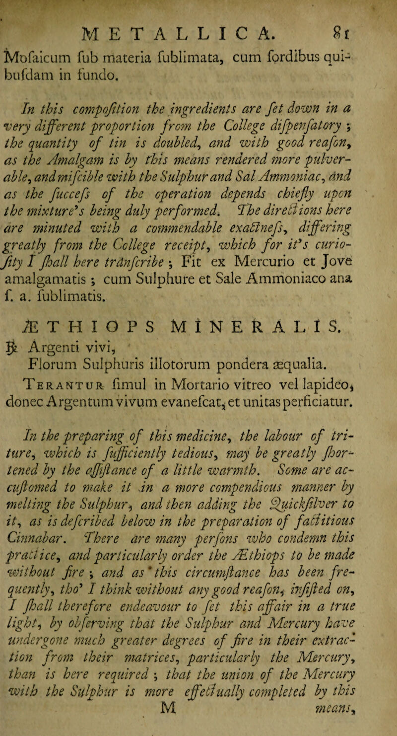 Mofaicum fub materia fublimata, cum fordibus qui- bufdam in fundo. In this competition the ingredients are fet down in a very different proportion from the College difpenfatory ; the quantity of tin is doubled, and with good reafon, as the Amalgam is by this means rendered more pulver- able, andmifcible with the Sulphur and Sal Ammoniac, and as the fuccefs of the operation depends chiefly upon the mixture's being duly performed. The directions here are minuted with a commendable exablnefs, differing greatly from the College receipt, which for it's curio- Jity I Jhall here trdnfcribe *, Fit ex Mercurio et Jove amalgamate ; cum Sulphure et Sale Ammoniaco ana f. a. fublimatis. iETHIOPS MINERAL IS. 5? Argenti vivi, Fioruni Sulphuris illotorum pondera aequalia. Terantur fimul in Mortario vitreo vel lapideo* donee Argentum vivum evanefcat, et unitasperficiatur. In the preparing of this medicine, the labour of tri- ture, which is fufficiently tedious, may be greatly floor *- tened by the affiance of a little warmth. Some are ac- cuftomed to make it sin a more compendious manner by melting the Sulphur * and then adding the Tfuickfilver to it, as is deferibed below in the preparation of factitious Cinnabar. There are many per fans who condemn this practice, and particularly order the All hi ops to be made without fire •, and as * this circumftance has been fre¬ quently, tho* I think without any good reafon, infifted on, I floall therefore endeavour to fet this affair in a true light, by obferving that the Sulphur and Mercury have undergone much greater degrees of fire in their extrac¬ tion from their matrices, particularly the Mercury, than is here required ; that the union of the Mercury with the Sulphur is more effedually completed by this M means,