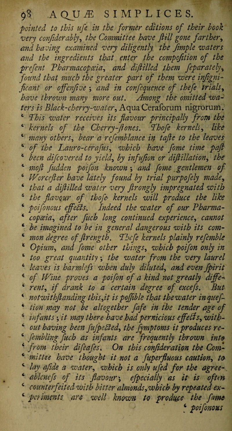 pointed to this ufe in the former editions of their book very confiderably, the Committee have fill gone farther , and having examined very diligently the Jimple waters and the ingredients that enter the compofition of the prefent Pharmacopoeia, and difilled them feparately, found that much the greater part of them were infegni- fee ant or ojfenfive ; and in conference of thefe trials, have thrown many more out. Among the omitted wa¬ ters is Black-cherry-water, AquaCeraforum nigrorum. 6 Phis water receives its flavour principally from the 4 kernels of the Cherry-(tones. Phofe kernels, like 4 many others, bear a refemblance in tafte to the leaves 4 of the Lauro-cerafus, which have fame time paft 4 been difcovered to yield, by infujion or diftillation, the 4 moft fudden poifon known •, and fome gentlemen of 4 JVcrcefler have lately found by trial purpofely made, 4 that a diftilled water very ftrongly impregnated with 5 the flavour of thofe- kernels will produce the like 4 poifonous effects. Indeed the water of our Pharma- 4 copoeia, after fuch long continued experience, cannot 4 be imagined to be in general dangerous with its com- 4 mon degree of ftrength. Phefe kernels plainly refemble 4 Opium, and fome other things, which poifon only in 4 too great quantity; the water from the very laurel 4 leaves is harmkfs when duly diluted, and even fpirit 4 of Wine proves a poifon of a kind not greatly differ 4 rent, if drank to a certain degree of excefs. But 4 notwithftanding this,it is poflible that the water inquef- 4 tion may not be altogether fafe in the tender age of 4 infants ; it may there have had pernicious effects, with- 4 out having been fujpepted, the fymptoms it produces re- 4 fembling fuch as infants are frequently thrown into 4 from their difeafes. On this confederation the Com- 4 mittee have thought it not a fuperfluous caution, to 4 lay afide a water, which is only ufed for the agree- 4 ablenefs of its flavour\ efpecially as it is often 4 counterfeited with bitter almonds, which by repeated ex- 4 pediments are well known to produce the fame 4 poifonous