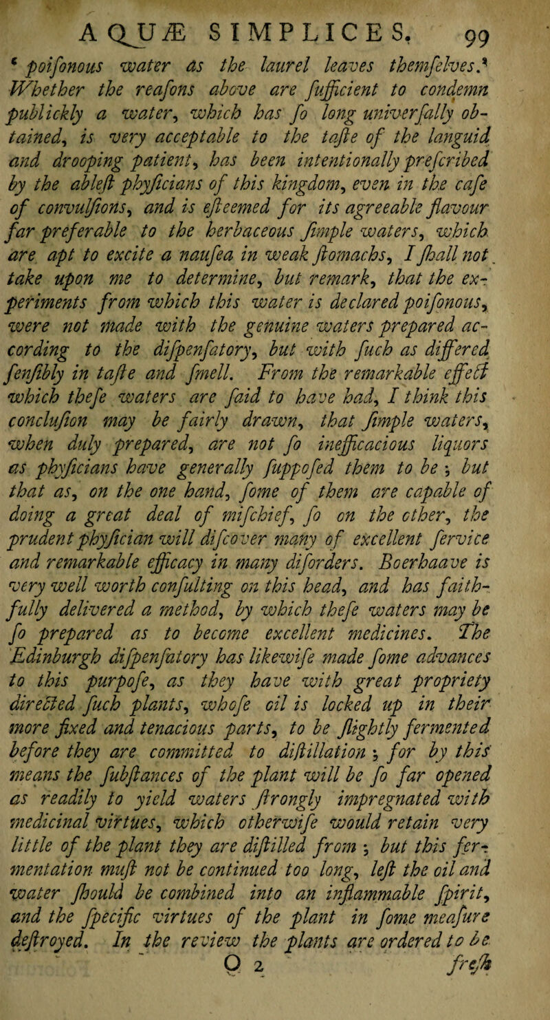 * poifonous water as the laurel leaves them/elves.9’ Whether the reafons above are fujficient to condemn publickly a water, which has fo long universally ob¬ tained, is very acceptable to the tafte of the languid and drooping patient^ has been intentionally prefcribed by the ableft phyficians of this kingdom, even in the cafe of convulfions, and is efteemed for its agreeable flavour far preferable to the herbaceous fimple waters, which are apt to excite a naufea in weak ftomachs, IJhall not take upon me to determine, but remark, that the ex¬ periments from which this water is declared poifonous, were not made with the genuine waters prepared ac¬ cording to the difpenfatory, but with fuch as differed fenjibly in tafte and fmell. From the remarkable effebt which thefe waters are faid to have had, I think this conclufion may be fairly drawn, that fimple watersr when duly prepared, are not fo inejftcacious liquors as phyficians have generally fuppofed them to be *, but that as, on the one hand, fome of them are capable of doing a great deal of mifchiefl fo on the ether, the prudentphyfician will difeover many of excellent fervice and remarkable efficacy in many diforders. Boerhaave is very well worth confulting on this head, and has faith¬ fully delivered a method, by which thefe waters may be fo prepared as to become excellent medicines. jThe Edinburgh difpenfatory has likewife made fome advances to this purpofe, as they have with great propriety directed fuch plants, whofe oil is locked up in their more fixed and tenacious parts, to be flightly fermented before they are committed to did Mat ion \ for by this means the fubftances Gjr the plant will be fo far opened as readily to yield waters ftrongly impregnated with medicinal virtues, which other wife would retain very little of the plant they are diftilled from ; but this fer¬ mentation mufl not be continued too long, left the oil and water fhould be combined into an inflammable fpirit9 and the fpecific virtues of the plant in fome meafure deftroyed. In the review the plants are ordered to be 0 2 . frtfi