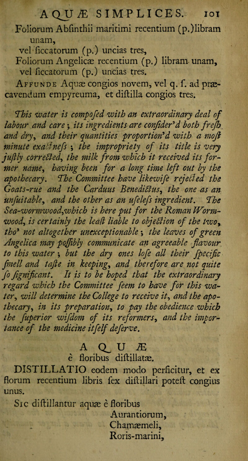 AQJJ.E SIMP LICE S. iox Foliorum Abfinthii maritimi recentium (p.)libram unam, vel ficcatorum (p.) uncias tres, Foliorum Angelicas recentium (p.) libram unam, vel ficcatorum (p.) uncias tres. Affunde Aquas congios novem, vel q. f. ad pras- cavendum empyreuma, et diftilla congios tres. This water is compofed with an extraordinary deal of labour and care \ its ingredients are conjider'd both frejh and dry, and their quantities proportion'd with a moji minute exatlnefs -, the impropriety of its title is very jufkly corrected, the milk from which it received its for¬ mer name, having been for a long time left out by the apothecary. The Committee have likewife repelled the Goats-rue and the Carduus Benediffius, the one as an unfuitable, and the other as an ufelefs ingredient. The Sea-wormwood,which is here put for the Roman Worm¬ wood, is certainly the lead liable to objection of the two tho' not altogether unexceptionable; the leaves of green Angelica may pojjibly communicate an agreeable flavour to this water ; but the dry ones lofe all their fpccific fmell and tafte in keeping, and therefore are not quite fo fignificant. It is to be hoped that the extraordinary regard which the Committee feem to have for this wa¬ ter, will determine the College to receive it, and the apo¬ thecary, in its preparation, to pay the obedience which the fuperior wifdom of its reformers, and the import tance of the medicine itfelf deferve. i A Q_ U IE e fioribus diftillatas. DISTILLATIO eodem modo perficitur, et ex florum recentium libris fex diflillari poteft congius unus. Sic diftillantur aquas e fioribus Aurantiorum, Chamasmeli, Roris-marini,