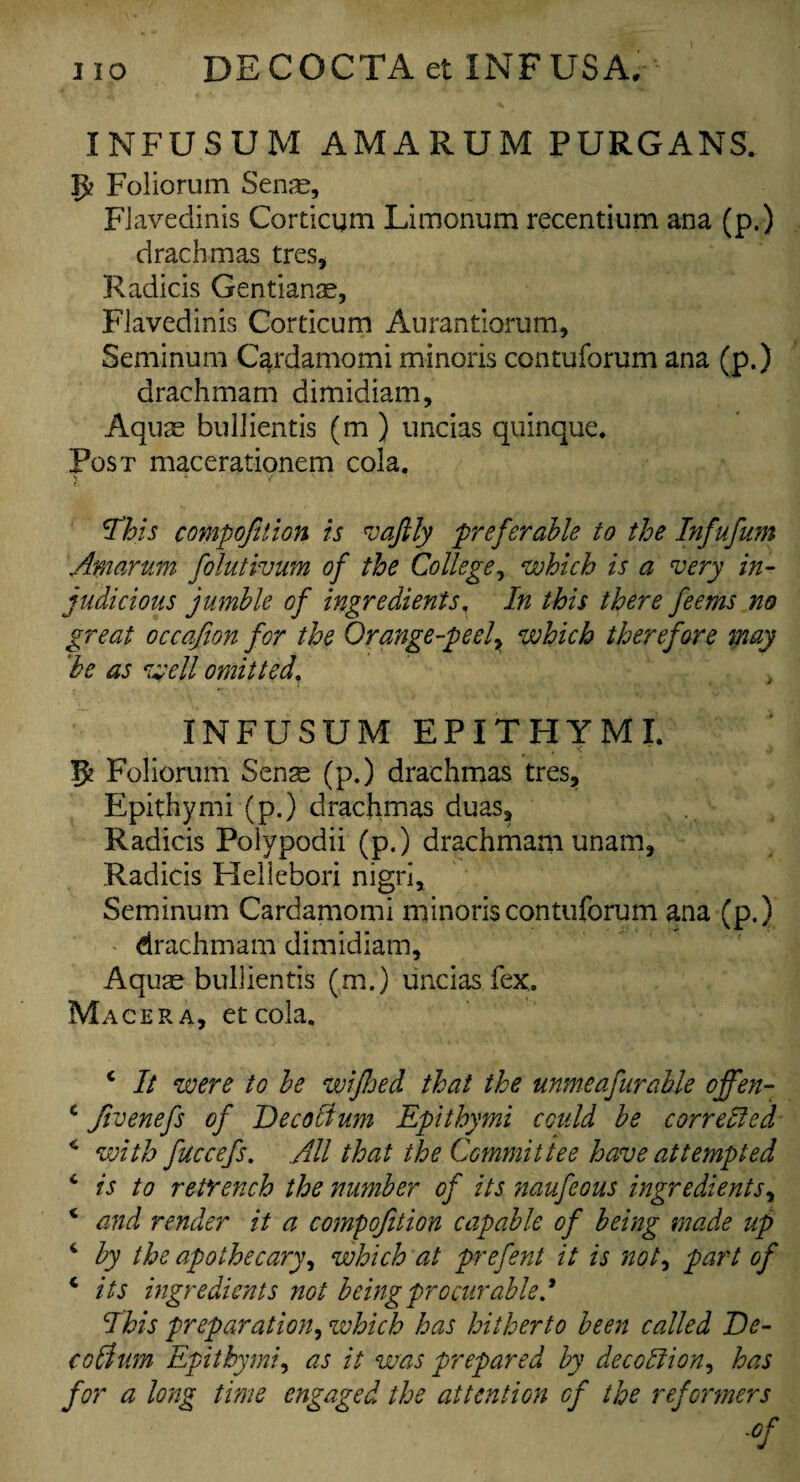 INFUSUM AMARUM PURGANS. 5? Folio rum Sena?, Flavedinis Corticum Limonum recentium ana (p.) drachmas tres, Radicis Gentianae, Flavedinis Corticum Aurantiorum, Seminum Cardamomi minoris contuforum ana (p.) drachmam dimidiam. Aquae bullientis (m ) uncias quinque. Post macerationem cola. This compofition is vafily preferable to the Infufum Amarum folutivum of the College, which is a very in¬ judicious jumble of ingredients, In this there feems no great occafion for the Orange-peel^ which therefore may 'be as well omitted. INFUSUM EPITHYMI. 5 Folioruin Senas (p.) drachmas tres, Epithymi (p.) drachmas duas, Radicis Polypodii (p.) drachmam unam, Radicis Hellebori nigri, Seminum Cardamomi minoris contuforum ana (p.) drachmam dimidiam. Aquas bullientis (m.) uncias fex. Macera, etcola. i It were to be wifhed that the unmeafurable offen- c Jivenefs of DecoHum Epithymi could be corrected 4 with fuccefs. All that the Commit tee have attempted 4 is to retrench the number of its naufeous ingredients, 4 and render it a compofition capable of being made up 4 by the apothecary, which at prefent it is not, part of 4 its ingredients not being procurable! Ibis preparation, which has hitherto been called He- codium Epithymi, as it was prepared by decodtion, has for a long time engaged the attention of the reformers