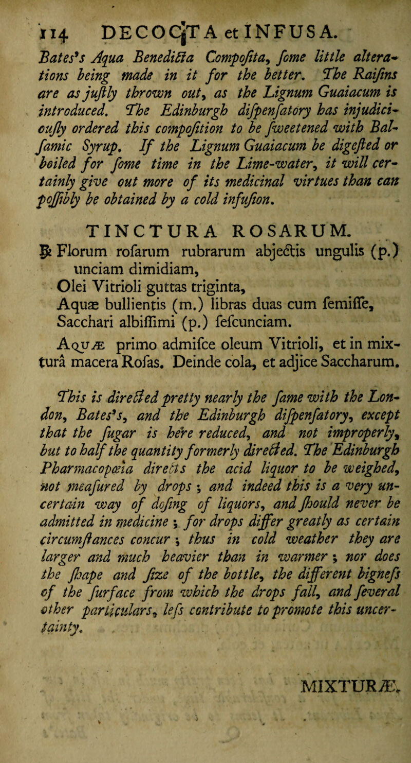 Bates9 s Aqua Benedict a Compofita, feme little altera* tions being made in it for the better. The Raijins are as juftly thrown out, as the Lignum Guaiacum is introduced. The Edinburgh difpenfatory has injudici- cujly ordered this compojition to be fweetened with BaL famic Syrup, If the Lignum Guaiacum be digefted or boiled for fome time in the Lime-water, it will cer¬ tainly give out more of its medicinal virtues than can pojftbly be obtained by a cold infufion. TINCTURA ROSARUM. P Florum rofarum rubrarum abjeftis ungulis (p.) unciam dimidiam, Olei Vitrioli guttas triginta. Aquas bullientis (m.) libras duas cum femifife, Sacchari albifiimi (p.) fefcunciam. Aqu^ primo admifce oleum Vitrioli, et in mix- tura macera Rofas. Deinde cola, et adjice Saccharum. This is dire lied pretty nearly the fame with the Lon¬ don, Bates9j, and the Edinburgh difpenfatory, except that the fugar is here reduced, and not improperly, but to half the quantity formerly directed. The Edinburgh Pharmacopoeia directs the acid liquor to be weighed, not meafured by drops •, and indeed this is a very un¬ certain way of dofing of liquors, and fhould never be admitted in medicine ; for drops differ greatly as certain c'trcumftances concur \ thus in cold weather they are larger and much heavier than in warmer; nor does the ftsape and fize of the bottle, the different bignefs of the furface from which the drops fall, and feveral other particulars, lefs contribute to promote this uncer¬ tainty. MIXTURE