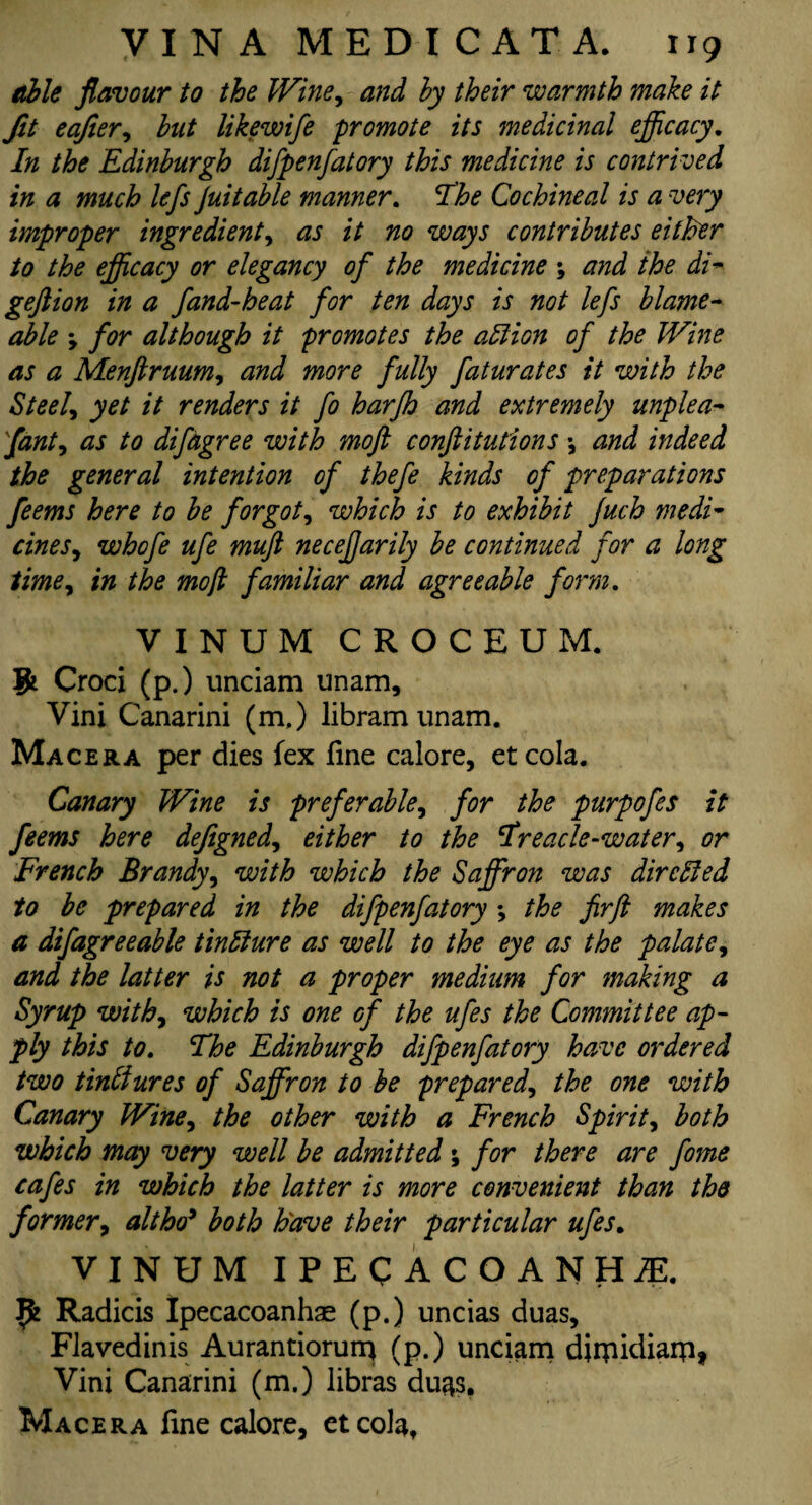 Me flavour to the Wine, and hy their warmth make it Jit eafter, hut likewifte promote its medicinal efficacy. In the Edinburgh difpenfatory this medicine is contrived in a much lefts juitable manner. The Cochineal is a very improper ingredient, as it no ways contributes either to the efficacy or elegancy oft the medicine ; and the di- geftion in a ftand-heat ftor ten days is not lefts blame- able , ftor although it promotes the attion of the Wine as a Menftruum, and more fully ftaturates it with the Steel, yet it renders it fto harjh and extremely unplea- ftanty as to diftagree with moft confutations \ and indeed the general intention oft thefte kinds of preparations fteems here to be forgot, which is to exhibit Juch medi¬ cines, whofte ufte mufl neceftjarily be continued ftor a long time, in the moft familiar and agreeable form. VINUM CROCEUM. ifc Croci (p.) unciam unam, Vini Canarini (m,) libramunam. Macera per dies fex line calore, etcola. Canary Wine is preferable, for the purpoftes it fteems here deftgned, either to the Treacle-water, or French Brandy, with which the Saffron was dircEled to be prepared in the difpenfatory the ftirft makes a diftagreeable tintture as well to the eye as the palate, and the latter is not a proper medium for making a Syrup with, which is one of the uftes the Committee ap¬ ply this to. The Edinburgh difpenfatory have ordered two tinffiures of Saffron to be prepared, the one with Canary Wine, the other with a French Spirit, both which may very well be admitted; for there are ftome cafes in which the latter is more convenient than the former, alt hoi* both have their particular uftes. VINUM IPECACUANHA. Jfc Radicis Ipecacoanhae (p.) uncias duas, Flavedinis Aurantiorurq (p.) unciam djrpidiarp, Vini Canarini (m.) libras du^s. Macera fine calore, etcola,