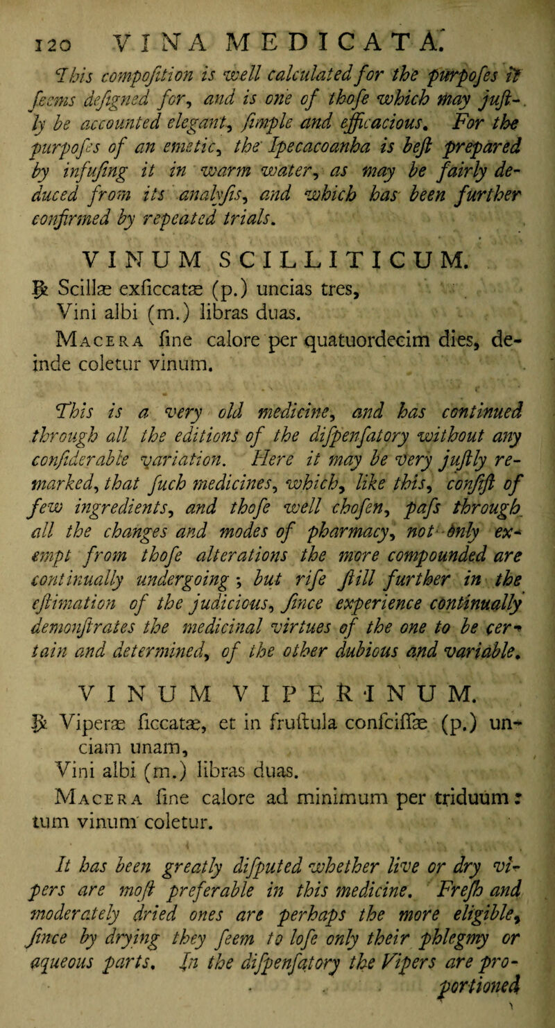 i2o V I NT A MEDICAT A.' 7 his compofition is ‘well calculated for the purpofes it ferns defigned for, and is one of thofe which may juft-. ly be accounted elegant, fimple and efficacious. For the purpofes of an emetic, the' Ipecacoanha is heft prepared by infufing it in warm water, as may be fairly de¬ duced from its analyfis, and which has been further confirmed by repeated trials. VXNUM SCILLITICUM. ffc Scillas exficcatse (p.) uncias tres, Vini albi (m.) libras dnas. Macera fine calore per quatuordecim dies, de¬ in de coletur vinum. Fhis is a very old medicine, and has continued through all the editions of the difpenfatory without any confiderable variation. Here it may be very juftly re¬ marked, that fuch medicines, which, like this, confift of few ingredients, and thofe well c ho fen, pafs through. all the changes and modes of pharmacy, not dnly ex- empt from thofe alterations the more compounded are continually undergoing ; but rife fill further in the eftimation of the judicious, fmce experience continually demonft rates the medicinal virtues of the one to be cer•* tain and determined, of the other dubious and variable. VINUM VIPEMNUM, J* Viperae ficcatae, et in fruftula confciffae (p.) un- ciam imam, Vini albi (m.) libras duas. Macera fine calore ad minimum per triduum : turn vinum coletur. It has been greatly difputed whether live or dry vi¬ pers are moft preferable in this medicine. Frefh and moderately dried ones are perhaps the more eligible, fince by drying they feem to lofe only their phlegmy or aqueous parts. Jn the difpenfatory the Vipers are pro¬ portioned