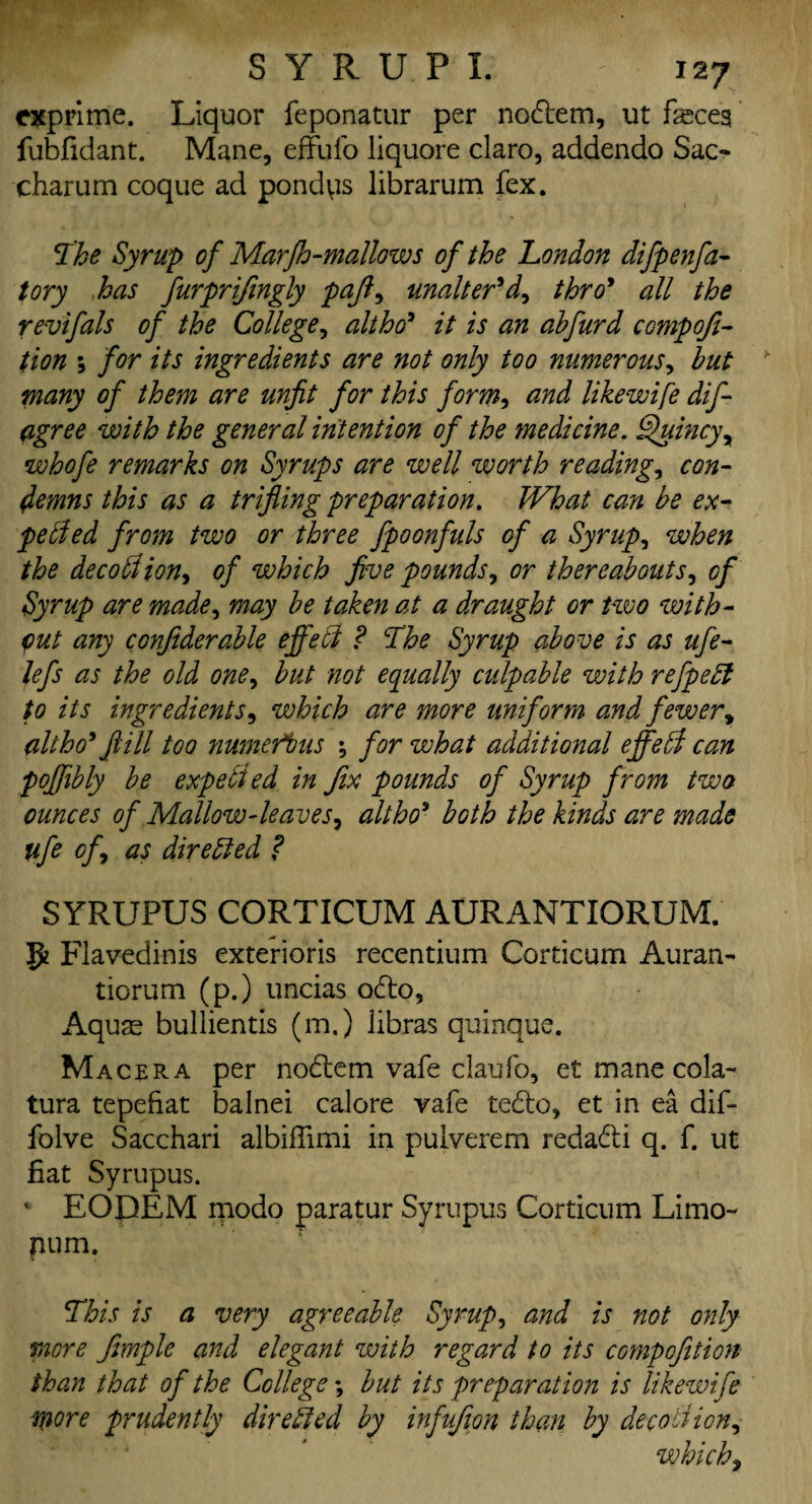 exprime. Liquor feponatur per nodtem, ut feceg fubfidant. Mane, effufo liquore claro, addendo Sac- charum coque ad pondps librarum fex. The Syrup of MarJh-mallows of the London difpenfa- tory has furprifingly pajl, unaltered, thro* all the revifals of the College, altho* it is an abfurd compofi- tion *, for its ingredients are not only too numerous, but many of them are unfit for this form, and likewife dif- agree with the general intention of the medicine. Quincy, whofe remarks on Syrups are well worth readings con¬ demns this as a trifling preparation. What can be ex¬ pelled from two or three fpoonfuls of a Syrupy when the decold ion, of which five pounds, or thereabouts, of Syrup are made, may be taken at a draught or two with¬ out any confiderable effect ? The Syrup above is as ufe- lefs as the old one, but not equally culpable with refpedl to its ingredients, which are more uniform and fewer, alt ho* fill too numerous •, for what additional effedl can poffibly be expelled in fix pounds of Syrup from two ounces of Mallow-leaves, altho5 both the kinds are made ufe off as directed ? SYRUPUS CORTICUM AURANTIORUM. g? Flavedinis exterioris recentium Corticum Auran- tiorum (p.) uncias o£to. Aquae bullientis (m.) libras quinque. Macera per nodtem vafe claufo, et mane cola- tura tepefiat balnei calore vafe tedlo, et in ea dif- folve Sacchari albifiimi in pulverem reda&i q. f. ut fiat Syrupus. *■ EODEM modo paratur Syrupus Corticum Limo- pum. This is a very agreeable Syrup, and is not only more frnple and elegant with regard to its compofition than that of the College; but its preparation is likewife more prudently dire Sled by infufion than by dec oil ion, which,