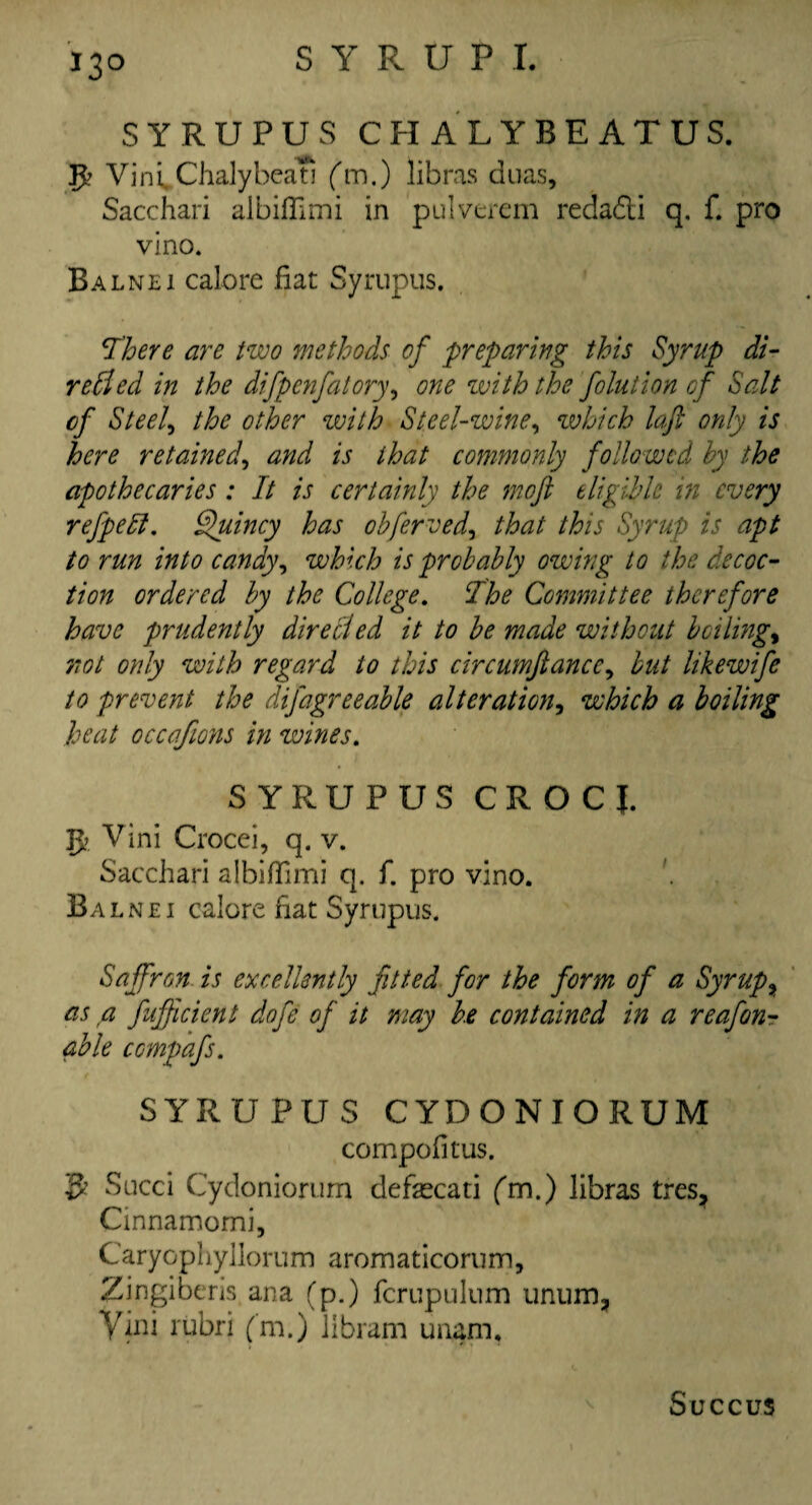 *3° SYRUPUS CHALYBEATUS. VintChalybeati (m.) libras duas, Sacchari albiffimi in pulverem redadi q. f. pro vino. Balnei calore fiat Syrupus. There are two methods of preparing this Syrup di- redied in the difpenfatory, one with the folution of Salt of Steel, the other with Steel-wine, which laft only is here retained, and is that commonly followed by the apothecaries : It is certainly the moft eligible in every ref pell. Quincy has obferved, that this Syrup is apt to run into candy, which is probably owing to the decoc¬ tion ordered by the College. The Committee therefore have prudently dire died it to be made without balings not only with regard to this circumftancc, but likewife to prevent the difagreeable alteration, which a boiling heat occafions in wines. SYRUPUS CROCJ. JJ? Vini Crocei, q. v. Sacchari albiffimi q. f. pro vino. Balnei calore fiat Syrupus. Saffron is excellently fitted for the form of a Syrupy as a fufficient dofe of it may be contained in a reafon- able compafs. SYRUPUS CYDONIORUM compofitus. Sued Cydoniorum defsecati fm.) libras tres? Cinnamomi, Caryophyllorum aromaticorum, Zingiberis ana (p.) fcrupulum unum, Yini rubri (m.) libram unam. Succus