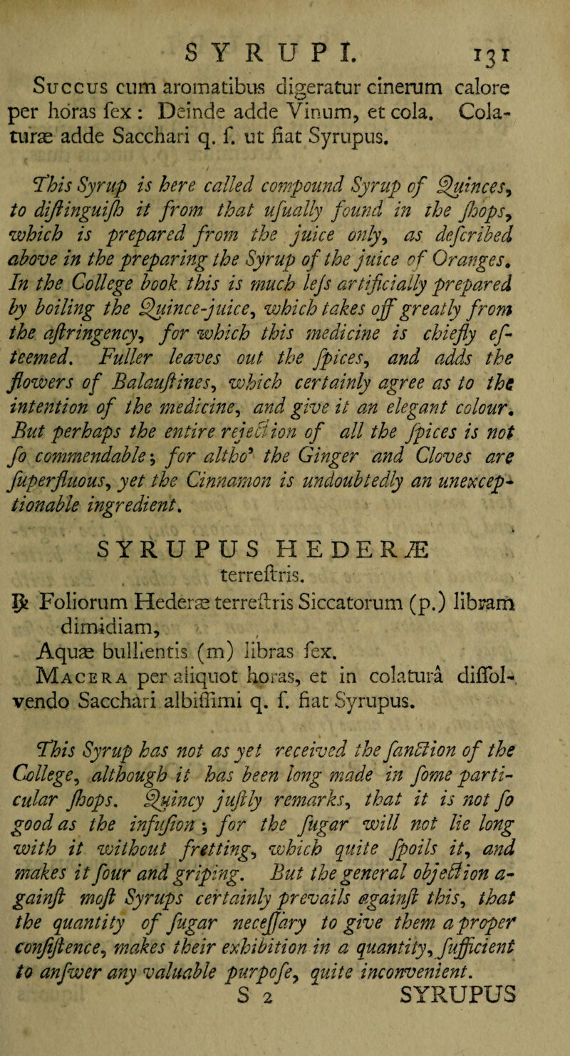 Succus cum aromatibus digeratur cinerum calore per horas fex : Deinde adde Vinum, et cola. Cola- turas adde Sacchari q. f. ut fiat Syrupus. '. L i This Syrup is here called compound Syrup of Quinces, to dijlinguijh it from that ufually found in the flops, which is prepared from the juice only, as described above in the preparing the Syrup of the juice of Oranges. In the College book this is much lejs artificially prepared by boiling the Quince juice, which takes off greatly from the aft r ingen cy, for which this medicine is chiefly eft teemed. Fuller leaves out the fpices, and adds the flowers of Balauftines, which certainly agree as to the intention of the medicine, and give it am elegant colour. But perhaps the entire rejection of all the Jpices is not fo commendable \ for alt ho' the Ginger and Cloves are fuperfluous, yet the Cinnamon is undoubtedly an une x cep* tionable ingredient. SYRUPUS HEDERU terreftris. Ifc Foliorum Hederaeterreilris Siccatorum (p.) libram dimidiam. Aquas buillentis (m) libras fex. Macera per aliquot horas, et in colatura diffoK vendo Sacchari albifiimi q. f. fiat Syrupus. Sfhis Syrup has not as yet received the fanfiion of the College, although it has been long made in fome parti¬ cular jhops. Quincy juftly remarks, that it is not fo good as the infufion \ for the fttgar will not lie long with it without fretting, which quite fpoils it, and makes it four and griping. But the general objection a* gainfl moft Syrups certainly prevails againft this, that the quantity of fugar neceflary to give them a proper confiftence, makes their exhibition in a quantity, Juflicient to anfwer any valuable purpcfe, quite inconvenient. *S 2 SYRUPUS