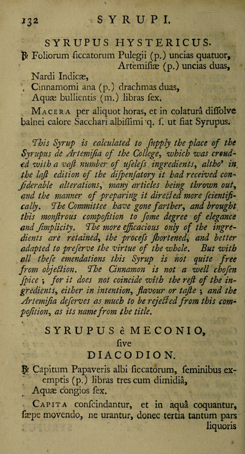 SYRUPUS HYSTERICUS. Foliorum ficcatorum Pulegii (p.) uncias quatuor, Artemifiae (p.) uncias duas, Nardi Indicse, Cinnamomi ana (p.) drachmas duas, Aquas bullientis (m.) libras fex. Macera per aliquot horas, et in colatura difiolve balnei calore Sacchari albiffimi q. f. ut fiat Syrupus. This Syrup is calculated to fupply the place of the Syrupus de Artemifia of the College, which was croud- ed with a vaft number of ufclefs ingredients, altho* in. the laft edition of the difpenfatory it had received con- fiderable alterations5 many articles being thrown out, and the manner of preparing it directed more fcientifi- cally. The Committee have gone farther, and brought this monftrous compofition to fome degree of elegance and fimplicity. The more efficacious only of the ingre¬ dients are retained, the procefs fhortened, and better adapted to preferve the virtue of the whole. But with all thefe emendations this Syrup is not quite free from objection. The Cinnamon is not a well chofen fpice ; for it does not coincide with the reft of the in¬ gredients, either in intention, flavour or tafte ; and the Artemifia deferves as much to be rejected from this com- pofition, as its name from the title. SYRUPUS e MECONIO, five D IA C O D I O N. ffc Capitum Papaveris albi ficcatorum, feminibus ex- emptis (p.) libras tres cum dimidia. Aquas congios fex. Capita confcindantur, et in aqua coquantur, fiepe movendo, ne urantur, donee tertia tantum pars liquoris