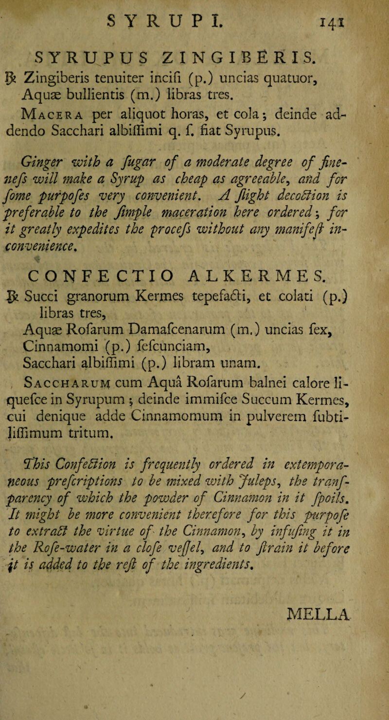 SYRUPUS ZINGIBERIS. ffc Zingiberis tenuiter incifi (p.) uncias quatuor. Aquas bullientis (m.) libras tres. Macera per aliquot horas, etcola; deinae ad- dendo Sacchari albiffimi q. f. fiat Syrupus. Ginger with a fugar of a moderate degree of fine- nefs will make a Syrup as cheap as agreeable, and for fome purpofes very convenient. A flight deco51 ion is preferable to the fimple maceration here ordered; for it greatly expedites the procefs without any manifest in¬ convenience. CONFECTIO ALKERMES, Si Succi granorum Kermes tepefadU, et colati (p.) libras tres, Aqus Rofarum Damafcenarum (m.) uncias fex, Cinnamomi (p.) fefcunciam, Sacchari albiffimi (p.) libram unam. Saccharum cum Aqua Rofarum balnei calore li- quefce in Syrupum *, deinde immifce Succum Kermes, cui denique adde Cinnamomum in pulverein fubti- liffimum tritum. This Confeliion is frequently ordered in extempora¬ neous prefcriptions to be mixed with Juleps, the tranf- parency of which the powder of Cinnamon in it fpoils. It might be more convenient therefore for this purpofe to ex trail the virtue of - the Cinnamon, by i?fufing it in the Rofe-water in a clcfe vejfel, and to ftrain it before \t is added to the refi of the ingredients. i. UmwSm j mella- /