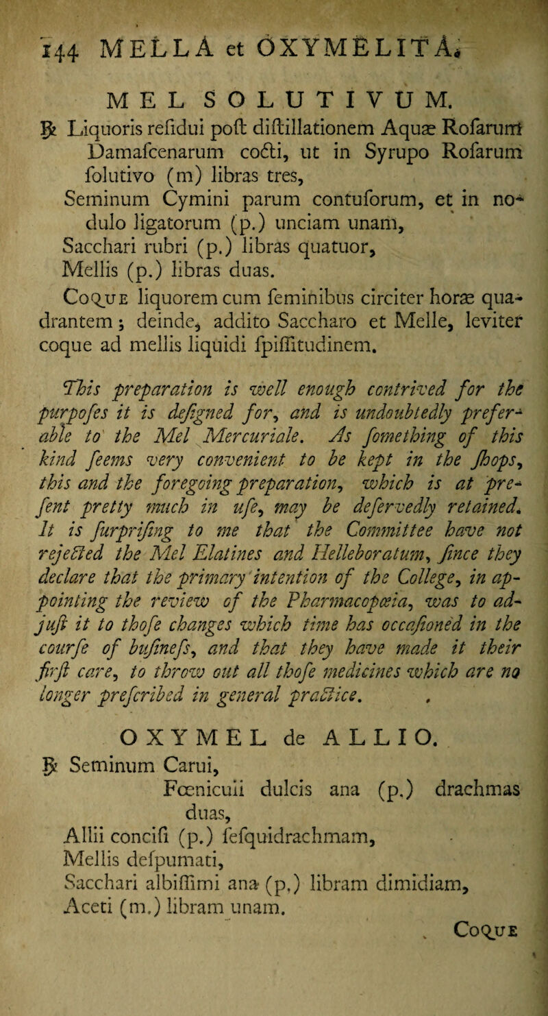 MEL SOLUTIVUM. Liquoris refidui pod diftillationem Aqu^ Rofarum Damafcenarum codti, ut in Syrupo Rofarum folutivo (m) libras tres, Seminum Cymini parum contuforum, et in no- dulo ligatorum (p.) unciam unani, Sacchari rubri (p.) libras quatuor, Mellis (p.) libras dnas. Coque liquoremcum feminibus circiter horae qua- drantem; deinde* addito Saccharo et Melle, leviter coque ad mellis liquid! fpiflitudinem. 5This preparation is well enough contrived for the purpofes it is defigned for, and is undoubtedly prefer¬ able to the Mel Mer cur tale. As fume thing of this kind feems very convenient to be kept in the /hops, this and the foregoing preparation, which is at pre- fent pretty much in ufe, may be defervedly retained\ It is furprifmg to me that the Committee have not rejected the Mel Elatines and Helleboratum, Jince they declare that the primary intention of the College, in ap¬ pointing the review of the Pharmacopoeia, was to ad- juft it to thofe changes which time has occafioned in the courfe of bujinefs, and that they have made it their firft care, to throw out all thofe medicines which are no longer prefcribed in general practice. O X Y M E L de A L L I O. Be Seminum Carui, Fcenicuii dulcis ana (p.) drachmas duas, Allii concifi (p.) fefquidrachmam, Mellis defpumati, Sacchari albiffimi ana(p.) libram dimidiam, Aceti (m.) libram unam. CoquE