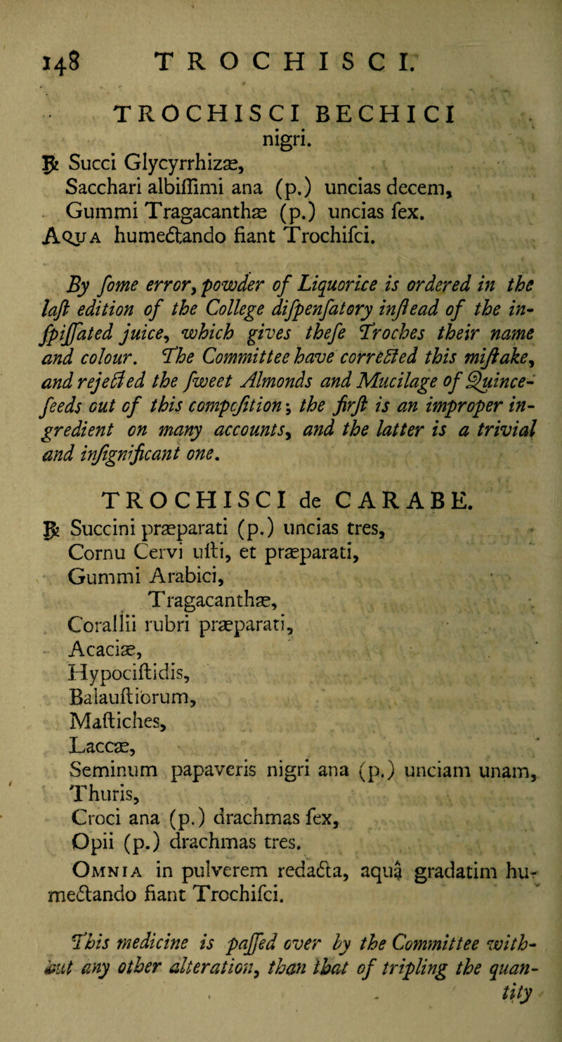 TROCHISCI BECHICI nigri. p Sued Glycyrrhizse, Sacchari albiffimi ana (p.) undas decern, Gummi Tragacanths (p.) undas fex. Aojia humedando fiant Trochifci. By fome error, powder of Liquorice is ordered in the laft edition of the College difpenfatory injlead of the in- fpiffated juice, which gives thefe Troches their name and colour. The Committee have corrected this mijlake, and rejelded the fweet Almonds and Mucilage of Quince- feeds out of this compefition; the jirft is an improper in¬ gredient on many accounts, and the latter is a trivial and infignificant one. TROCHISCI de CARABE. p Succini praeparati (p.) undas tres, Cornu Cervi ulti, et pr^parati, Gummi Arabia, T ragacanthse. Coraliii rubri prseparati, Acacise, Hypociftidis, Baiauftiorum, Maftiches, Laccas, Seminum papaveris nigri ana (p.) undam unam, Thuris, Croci ana (p.) drachmas fex, Opii (p.) drachmas tres. Omnia in pulverem redada, aqua gradatim hu¬ medando fiant Trochifci. This medicine is pajfed over by the Committee with¬ out any other alteration, than that of tripling the quan¬ tity