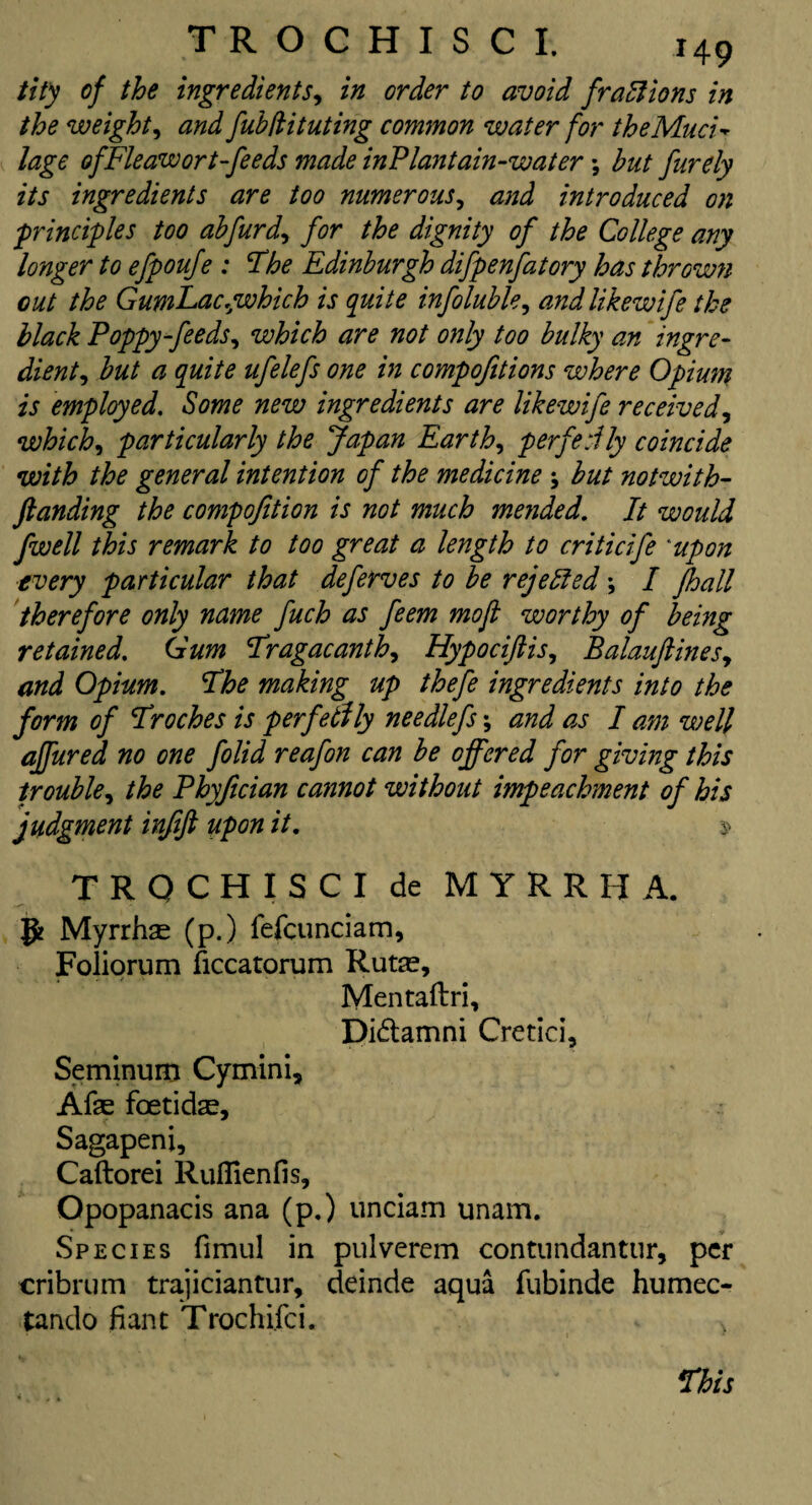 tit)i of the ingredients, in order to avoid fractions in the weight, and fubfiituting common water for the Mud* lage ofFleawort-feeds made inPlantain-water; but furely its ingredients are too numerous, and introduced on principles too abfurd, for the dignity of the College any longer to efpoufe : The Edinburgh difpenfatory has thrown out the GumEac,which is quite infoluble, and likewife the black Poppy-feeds, which are not only too bulky an ingre¬ dient, but a quite ufelefs one in compofitions where Opium is employed. Some new ingredients are likewife received, which, particularly the Japan Earth, per felly coincide with the general intention of the medicine ; but notwith- ftanding the compofition is not much mended. It would fwell this remark to too great a length to criticife *upon every particular that deferves to be rejectedI fhall therefore only name fuch as feem mo ft worthy of being retained. Gum Tragacanth, Hypociftis, Balauftines, and Opium, The making up thefe ingredients into the form of Troches is perfectly nee diefs*, and as I am well affured no one folid reafon can be offered for giving this trouble, the Phyfician cannot without impeachment of his judgment infift upon it, $ T R Q C H I S C I de M Y R R FI A. g Myrrhse (p.) lefcunciam, Foliorum ficcatorum Ruta?, Mentaftri, Di&amni Cretici, Seminum Cymini, Afas foetidas, Sagapenj, Caftorei Rufiienfis, Opopanacis ana (p.) unciam unam. Species fimul in pulverem contundantur, per cribrum trajiciantur, deinde aqua fubinde humec- tando banc Trochifci. > This