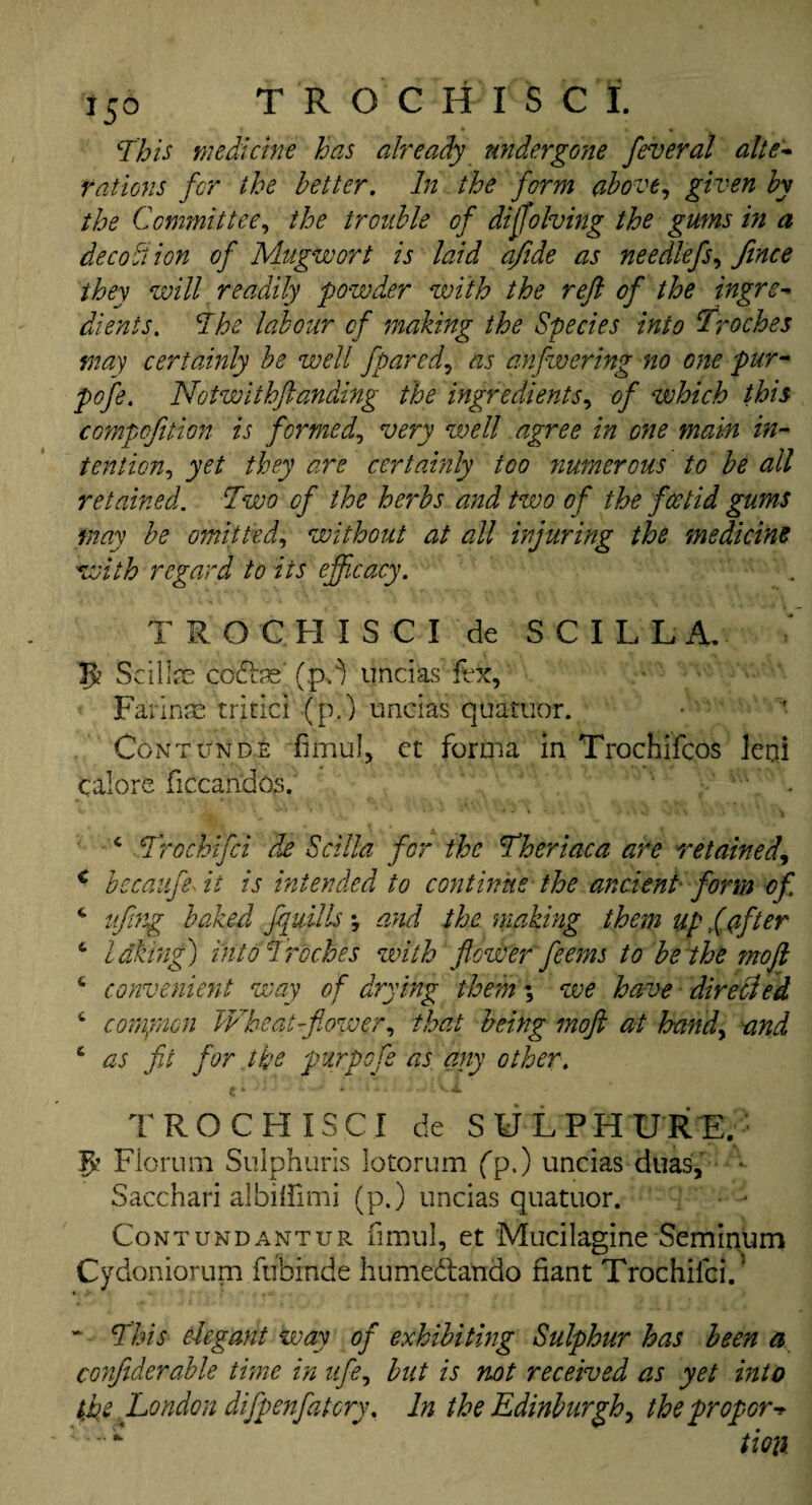 This medicine has already undergone feveral alte¬ rations for the better. In the form above, given by the Committee, the trouble of diffolving the gums in a dec obi ion of Mugwort is laid afide as nee diefs, fence ihey will readily powder with the reft of the ingre¬ dients. The labour of making the Species into troches may certainly be well fpared, as anfwering no one pur- pofe. Notwithftanding the ingredients, of which this compofetion is formed, very well agree in one main in¬ tention, yet they are certainly too ?iumerous to be all retained. Two of the herbs and two of the foetid gums may be omitted, without at all injuring the medicine with regard to its efficacy. TROGHISCI de SCILLA, JJ? Scillae coftps' (pft uncias fex, Farinas tritici (p.) uncias quatuor. Contunde fimul, et forma in Trochifcos leiii calore ficcandos. v \ . c Trocbifci de Scilia for the Theriaca are retained, < bccaufe it is intended to continue the ancient form of. c ufing baked fluids *, and the making them up fafter 6 idking) into Troches with flower feems to be the mo ft *• convenient way of drying them \ we have directed ‘ compion Wheatffiower, that being moft at band, and 6 as fit for the pur pofe as any other. TROCHISCI de SULPHURE. fp Floram Sulphuris lotorum (p.) uncias duas, - Sacchari albilfimi (p.) uncias quatuor. • - Contundantur fimul, et Mucilagine Seminum Cydoniorum fubinde humeftando fiant Trochifci. ‘ * This elegant way of exhibiting Sulphur has been a confiderable time in ufe, but is not received as yet into the London difpenfatcry. In the Edinburgh, the proper -> tioxk