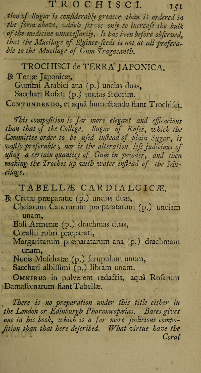 tion of Sugar is conftderably greater than is ordered in the form above, which ferves only to increafe the bulk of the medicine unneceffarily. It has been before obfervea\ that the Mucilage of Quince-feeds is not at all prefera¬ ble to the Mucilage of Gum Tragacanth. TROCHISCI de TERRA JAPONICA. 3J Terras Japonicae, Gummi Arabici ana (p.) uncias duas, Sacchari Rolati (p.) uncias fedecim. Contundendo, et aqua humedando fiant Trochifci. ‘This compojition is far more elegant and efficacious than that of the College. Sugar of Rofes, which the Committee order to be ufed inftead of plain Sugar, is vaftly preferable; nor is the alteration lefs judicious of ufing a certain quantity of Gum in pozvder, and then making the Troches up with water inftead of the Mu¬ cilage. ;tabell^e cardialgicm. 1$ Cretae pr^paratse (p.) uncias duas, Chelarum Cancrorum prasparatarum (p.) unciara unam, Boli Armenas (p.) drachmas duas, Corallii rubri praeparati, Margaritarum prasparatarum ana (p.) drachma m unam, Nucis Mofchatae (p.) fcrupulum unum, Sacchari albiffimi (p.) libram unam. Omnibus in pulverem redadis, aqua Rofarum Damafcenarum fiant Tabellae. There is no preparation under this title either in the London or Edinburgh Pharmacopoeias. Bates gives one in his book, which is a far more judicious compo¬ jition than that here deferibed. What virtue have the Coral