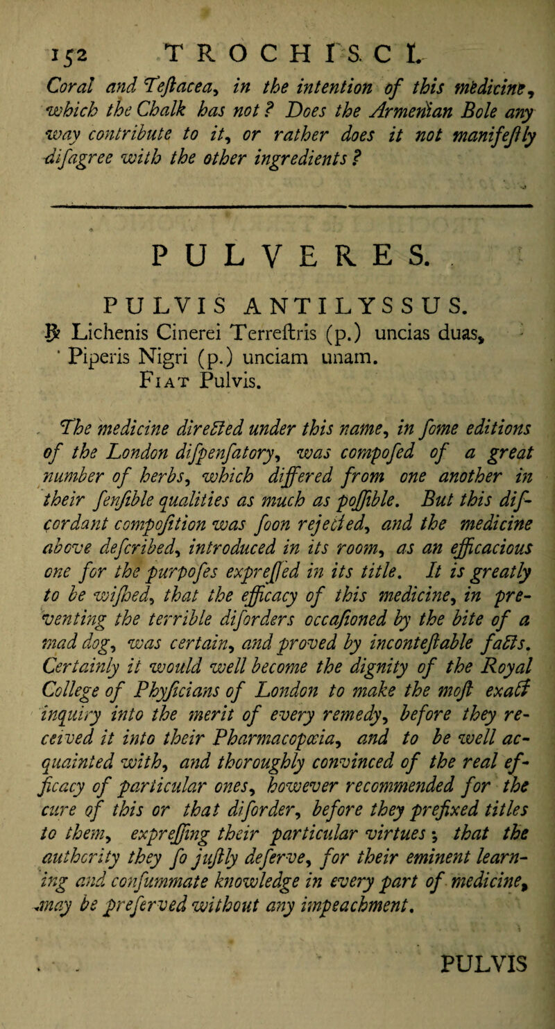 Coral and Teftacea, in the intention of this medicine, which the Chalk has not ? Does the Armenian Bole any way contribute to it, or rather does it not manifejfly -difagree with the other ingredients ? PULVERES, .. PULVIS ANTILYSSUS. 8? Lichenis Cinerei Terreftris (p.) uncias duas, ‘ Piperis Nigri (p.) unciam unam. Fiat Pulvis. The medicine directed under this name, in fome editions of the London difpenfatory, was compofed of a great number of herbs, which differed from one another in their fenjible qualities as much as poffible. But this dif - cordant compofition was foon rejected, and the medicine above deferibed, introduced in its room, as an efficacious one for the purpofes expreffed in its title. It is greatly to be wifhed, that the efficacy of this medicine, in pre¬ venting the terrible diforders oecafioned by the bite of a mad dog, was certain, and proved by inconteftable fads. Certainly it would well become the dignity of the Royal College of Phyficians of London to make the moft exabi inquiry into the ;merit of every remedy, before they re¬ ceived it into their Pharmacopoeia, and to be well ac¬ quainted with, and thoroughly convinced of the real ef¬ ficacy of particular ones, however recommended for the cure of this or that dif order, before they prefixed titles to them, expreffing their particidar virtues *, that the authority they fo juftly deferve, for their eminent learn¬ ing and confummate knowledge in every part of medicine, may be preferved without any impeachment.