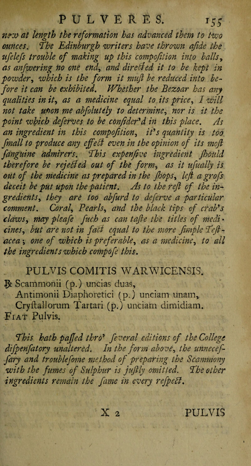 w*w at length the reformation has advanced them to two ounces. The Edinburgh writers have thrown afide the ufelefs trouble of making up this compofition into balls, as anfwering no one end, and dir elf ed it to be kept in powder, which is the form it muft be reduced into be¬ fore it can be exhibited. Whether the Bezoar has any qualities in it, as a medicine equal to its price, I will not take upon me abfolutdy to determine, nor is it the point which deferves to be confider'd in this place. As an ingredient in this compofition, it’s quantity is too fmall to produce any effefi even in the opinion of its mcjl fanguine admirers. This expenfive ingredient Jhould therefore be rejebbed out of the form, as it ufually is out of the medicine as prepared in the jhops, left a grofs deceit be put upon the patient. As to the reft of the in¬ gredients, they are too abfurd to deferve a particular comment. Coral, Pearls, and the black tips of crab's claws, may pleafe fuch as can tafte the titles of medi * cines, but are not in fall equal to the more fimple Teft- acea \ one of which is preferable, as a medicine, to all the ingredients which compofe this, PULVIS COMITIS WARWICEN5IS. Scammonii (p.) uncias duas, Antimonii Diaphoretici (p.) unciam unam, Cryltallorum Tartari (p.) unciam dimidiam. Fiat Pulvis. a -» This hath pajfed thro’ feveral editions of the College difpenfatory unaltered. In the form above, the unnecef- fary and troublefome method of preparing the Scammony with the fumes of Sulphur is juftly omitted. The other ingredients remain the fame in every refpeft.