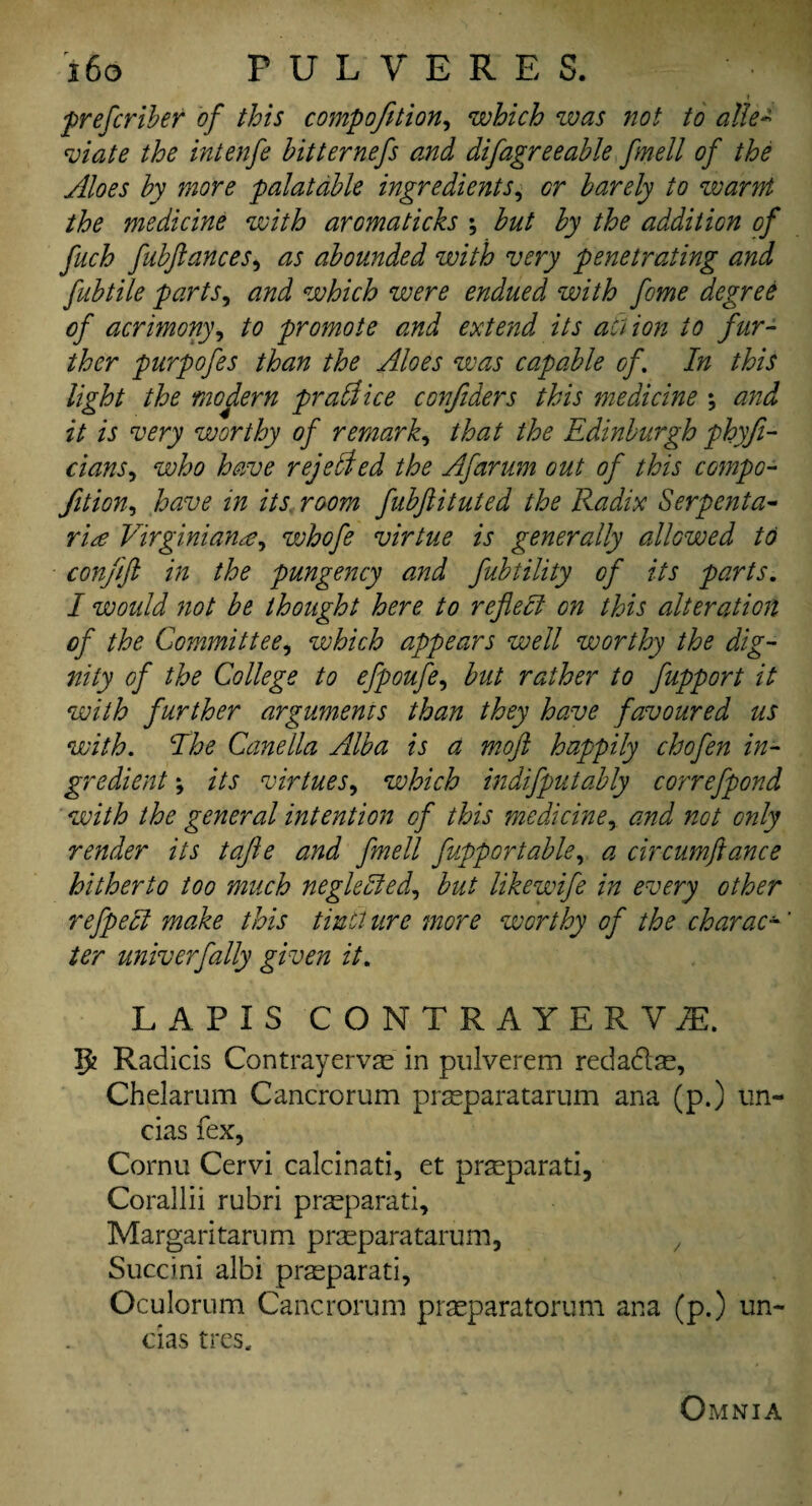 1 prefcriber of this compofetion, which zvas not to alle¬ viate the intenfe bitternefs and difagreeable fmell of the Aloes by more palatable ingredients, or barely to zvarnt the medicine with aromaticks ; but by the addition of fuch fubftances, as abounded with very penetrating and fib tile parts, and which were endued with fome degree of acrimony, to promote and extend its action to fur¬ ther purpofes than the Aloes was capable of. In this light the modern prall ice confiders this medicine *, and it is very worthy of remark, that the Edinburgh phyfi- cians, who have rejected the Afarum out of this compo¬ fition, have in its room fubfiituted the Radix Serpenta- rite Virginianwhofe virtue is generally allowed to conjift in the pungency and fubtility of its parts. I would not be thought here to reflect on this alteration of the Committee, which appears well worthy the dig¬ nity of the College to efpoufe, but rather to fupport it with further arguments than they have favoured us with. The Canella Alba is a moft happily chofen in¬ gredient \ its virtues, which indifputably correfpond with the general intention of this medicine, and not only render its tafle and fmell fupportable, a circumftance hitherto too much negledled, but likewife in every other refpecl make this tincture more worthy of the charac¬ ter univerfally given it. LAPIS CONTRAYERViE. 5? Radicis Contrayervas in pulverem reda&se, Chelarum Cancrorum prasparatarum ana (p.) un- cias Tex, Cornu Cervi calcinati, et pr^eparati, Corallii rubri pneparati, Margaritarum prasparatarum, / Succini albi prsparati, Oculorum Cancrorum prseparatorum ana (p.) un- das tres. Omnia