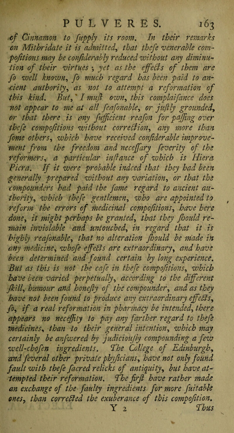 ■of Cinnamon to japply its room. In their remarks on Mithridate it is admitted, that thefe venerable com- pofitions may be confiderably reduced without any diminu¬ tion of their virtues ; yet as the effects of them are fo well known, fo much regard has been paid to an¬ cient authority, as not to attempt a reformation of this kind. But,' I muft own, this complaifance does not appear to me at all feafonable, or juftly grounded, or that there is any fufficient reafon for puffing over thefe compofitions without correction, any more than feme others, which have received confiderable improve¬ ment from the freedom and neceffary feverity of the reformers, a particular in (lance of which is Hiera Picra. If it were probable indeed that they had been generally prepared without any variation, or that the compounders had paid the fame regard to ancient au¬ thority , which thefe gentlemen, who are appointed to reform the errors of ?nediciml compofitions, have here done, it might perhaps be granted, that they foould re¬ main inviolable and untouched, in regard that it is highly reasonable, that no alteration foould be made in any medicine, whofe effects are extraordinary, and have been determined and found certain by long experience. But as this is not the cafe in thefe compofitions, which have been varied perpetually, according to the different fkill, humour and honefty of the compounder, and as they have not been found to produce any extraordinary effects, fo, if a real reformation in pharmacy be intended, there appears no necejfiiy to pay any farther regard to thefe medicines, than to their general intention, which may certainly be anfwered by judiciou/ly compounding a few well-chofen ingredients. The College of Edinburgh, and feveral other private phyficians, have not only found fault with thefe facred relicks of antiquity, but have at¬ tempted their reformation. The firft have rather made an exchange of the faulty ingredients for more fuitable ones, than corrected the exuberance of this compofition. Y 2 • * Thus