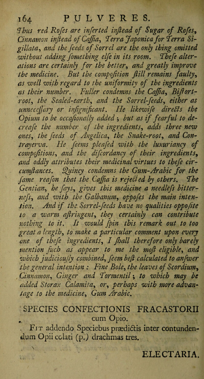 Thus red Rofes are inferted inftead of Sugar of Rofes, Cinnamon inftead ofCaffia, Terra Japonic a for Terra Si- gillata, the feeds of Sorrel are the only thing omitted without adding fomething elfe in its room. Thefe alter¬ ations are certainly for the better, and greatly improve the medicine. But the compofition ftill remains faulty, as well with regard to the uniformity of the ingredients as their number. Fuller condemns the Caffta, Biftort- root, the Sealed-earth, and the Sorrel-feeds, ^ unneceftary or infignificant. He likewife dire bis the Opium to be occafionally added •, as if fearful to de- creafe the number of the ingredients, adds three new ones, //ftf feeds of Angelica, Snake-root, and Con- trayerva. He feems pleafed with the luxuriancy of competitions, the difcordancy of their ingredients, oddly attributes their medicinal virtues to thefe cir- cumftances. Quincy condemns the Gum-Arabic for the fame reafon that the Cafjia is rejected by others. The Gentian, he fays, this medicine a needlefs bitter- nefs, <3//^ the Galbanum, oppofes the main inten¬ tion. And if the. Sorrel-feeds have no qualities oppo/ite to a warm aftringent, they certainly can contribute nothing to it. It would fpin this remark out to too great a length, ^ particular comment upon every one of thefe ingredients, / J,hall therefore only barely mention fuch as appear to me the moft eligible, and which judiciou/ly combined, calculated to anfwer the general intention : Fine Bole, leaves of Sc or dium, , Cinnamon, Ginger and Tor men til \ to which may be added St or ax Calami ta, or, perhaps with more advan¬ tage to the medicine. Gum Arabic. SPECIES CONFECTIONIS FRACAST.ORII cum Opio. Fi t addendo Spcciebus prasdidtis inter contunden- dum Opii colati (p.) drachmas tres. \ ■ - . Mbm ' ' • ■ i ELECT ARIA.