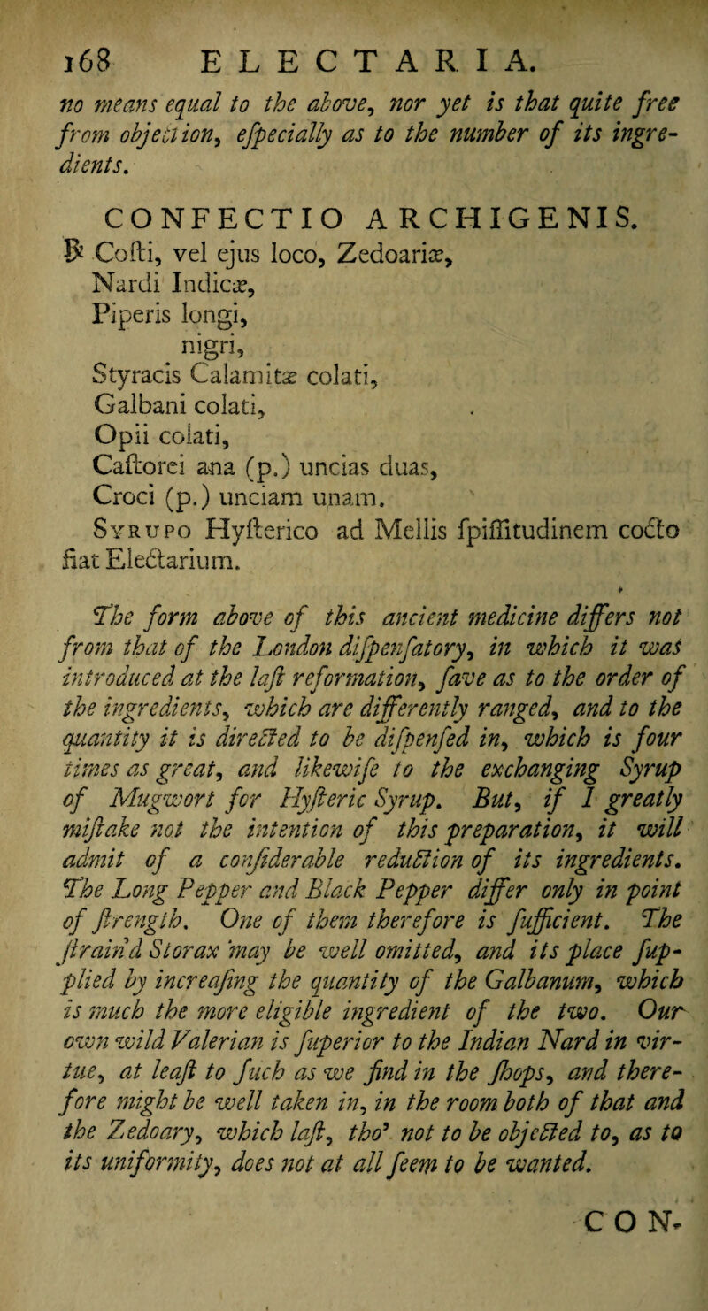 no means equal to the above, nor yet is that quite free from objection, efpedaily as to the number of its ingre¬ dients. CONFECTIO A RCHIGENIS. R Cofti, vel ejus loco, Zedoariar, Nardi Indict, Fiperis longi, _ nigri, Styracis Calamity colati, Galbani colati, Opii colati, Caftorei ana (p.) uncias duas, Croci (p.) unciam unam. Syrupo Hyfterico ad Mellis fpiffitudinem codo Hat Ele&arium. ¥ The form above of this ancient medicine differs not from that of the London difpenfatory, in which it was introduced at the laft reformation, five as to the order of the ingredients, which are differently ranged, and to the quantity it is directed to be difpenfed in, which is four times as greats and likewife to the exchanging Syrup of Mugwort for Hyft eric Syrup. But, if 1 greatly miftake not the intention of this preparation, it will admit of a confiderable reduction of its ingredients. The Long Pepper and Black Pepper differ only in point of ftrength. One of them therefore is fufficient. The jlraind St or ax may be well omitted^ and its place fup- plied by increafing the quantity of the Galbanum, which is much the more eligible ingredient of the two. Our own wild Valerian is fuperior to the Indian Nard in vir¬ tue , at leaft to Juch as we find in the Jhops, and there¬ fore might be well taken in, in the room both of that and the Zedoary, which loft, tho9 not to be objected to, as to its uniformity, does not at all feem to be wanted. CON-