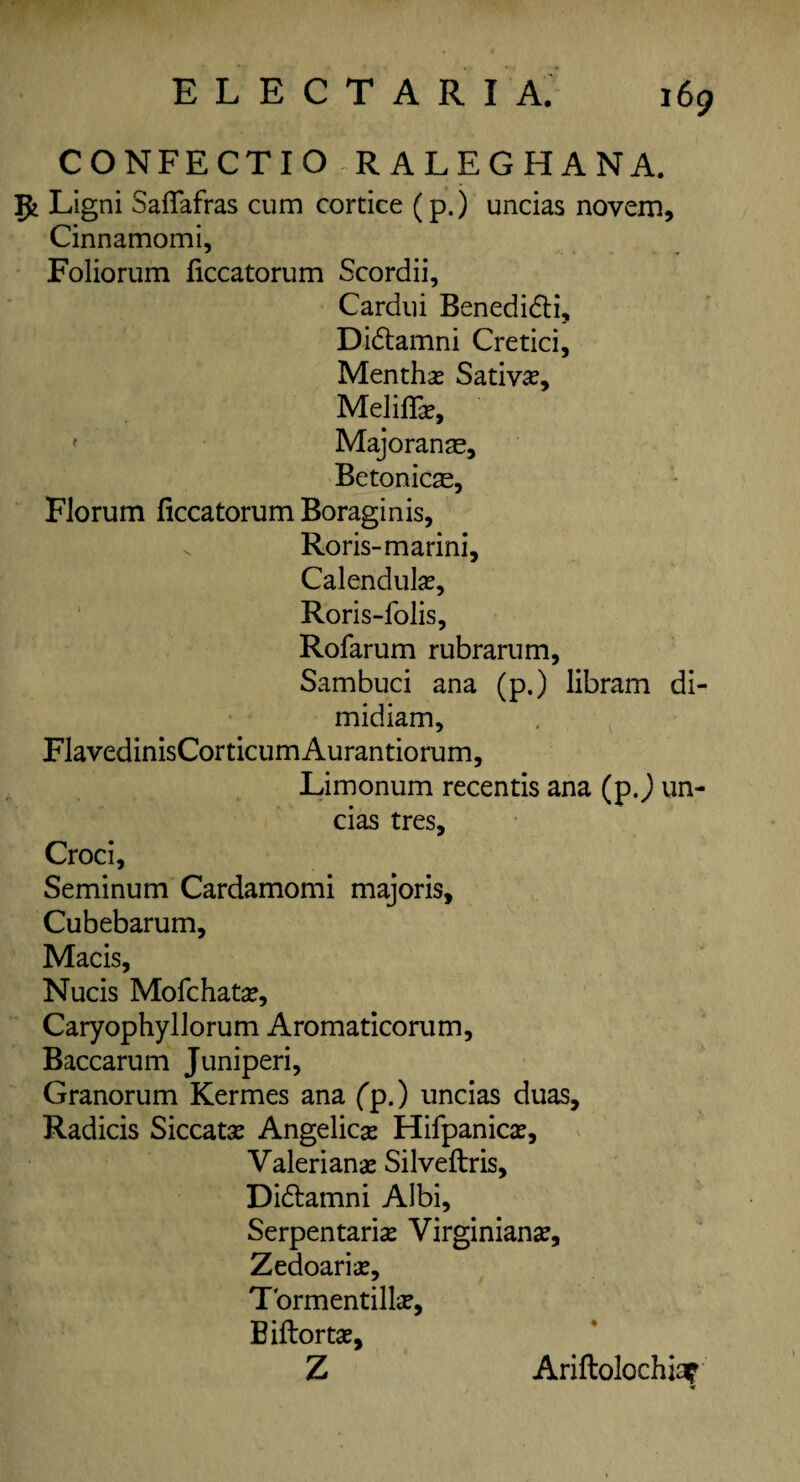 CONFECTIORALEGHANA. 5tLig ni Saffafras cum cortice (p.) uncias novem, Cinnamomi, Folio rum ficcatorum Scordii, Cardui Benedidti, Didtamni Cretici, Menths Sativs, Meliffcr, • Majoranas, Betonic^e, Florum ficcatorum Boraginis, v Roris-marini, Calendula?, Roris-folis, Rofarum rubrarum, Sambuci ana (p.) libram di- midiam, FlavedinisCorticumAurantiorum, Limonum recentis ana (p.) un¬ cias tres, Croci, Seminum Cardamomi majoris, Cubebarum, Macis, Nucis Mofchata?, Caryophyllorum Aromaticorum, Baccarum Juniperi, Granorum Kermes ana fp.) uncias duas, Radicis Siccats Angelica? Hifpanica?, Valerians Silveftris, Didtamni Albi, Serpentaris Virginians, Zedoaris, Tormentills, Biftorts, Z Ariftolochia? tt