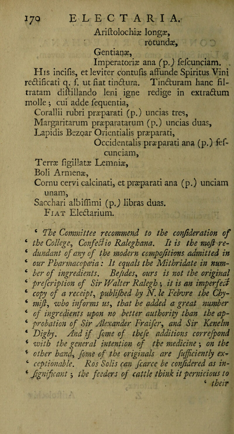 Ariftolochiae longue, rotunda, Gentianse, Imperatorias ana (p.) felcunciam. His incifis, etleviter c'ontufis affunde Spiritus Vini redificati q. f. ut fiat tindura. Tinduram hanc fil- tratam diftillando leni igne redige in extradum molle; cui adde fequentia, Corallii rubri prasparati (p.) uncias tres, Margaritarum prasparatarum (p.) uncias duas, Lapidis Bszoar Orientialis prasparati, Occidentails praeparati ana (p.) fef- cunciam. Terras figillatx Lemniae, Boli Armenae, Cornu cervi calcinati, etprasparati ana (p.) unciam unam, Sacchari albiffimi (pj libras duas. Fiat Eledarium. # ^ , /v c The Committee recommend to the confideration of ‘ the College, ConfeAio Ralegh ana. It is the moftre- c dundant of any of the modern ccmpqfitions admitted in c our Pharmacopoeia: It equals the Mithridate in num- c her of ingredients. Be/ides, ours is not the original * prefeription of Sir Walter Ralegh \ it is an imperfect c copy of a receipt, puhlijhed hy N. le Febvre the Chy- ‘ mifi, who informs us, that he added a great number 4 of ingredients upon no better authority than the ap- c probation of Sir Alexander Fraifer, and Sir Kenelm ‘ Dig by. And if feme of thefe additions correfpond c with the general intention of the medicine; on the * other hand, feme of the originals are fufficiently ex- c ceptionable. Ros Solis can fcarce be confidered as in- * Significant} the feeders of cattle think it pernicious to 6 their