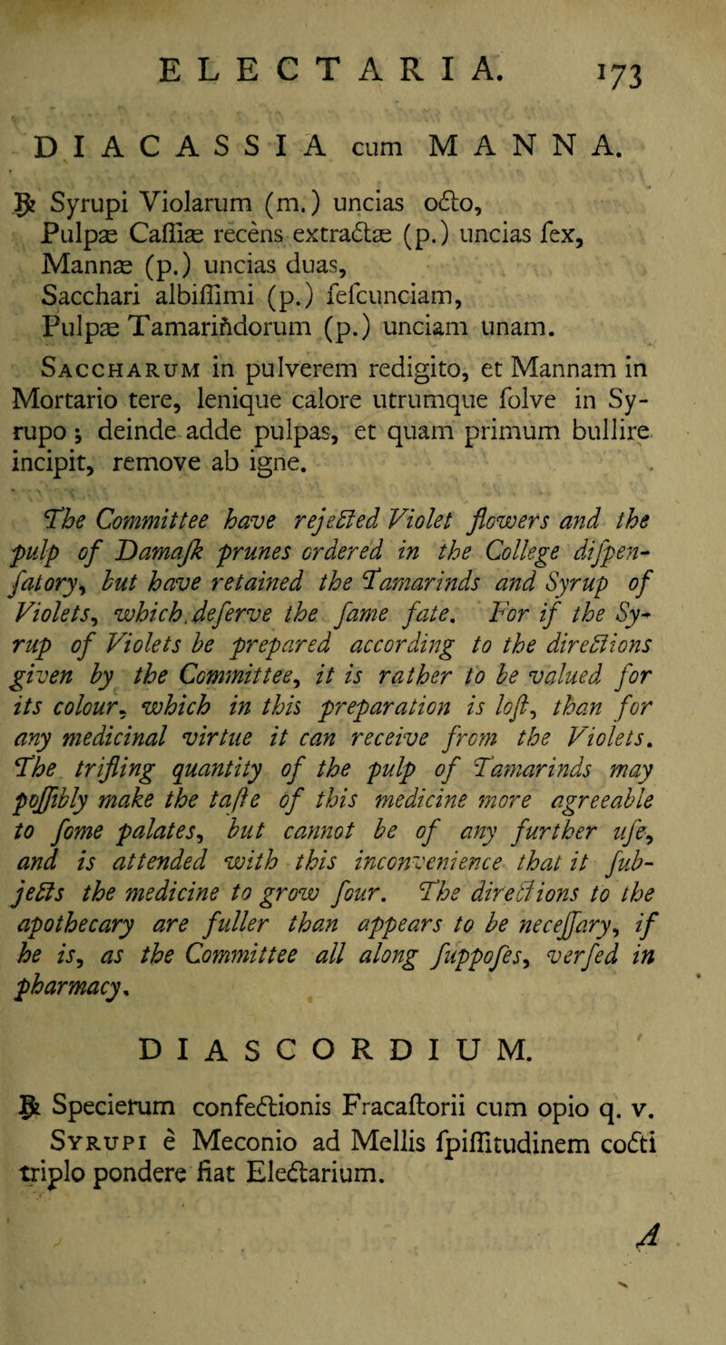 *73 DI ACASSI A cum MANNA. g? Syrupi Violarum (m.) uncias odo, Pulpas Cafiias recens extradas (p.) uncias fex, Mannas (p.) uncias duas, Sacchari albillimi (p.) felcunciam, Pulpas Tamarifidorum (p.) unciam unam. Saccharum in pulverem redigito, et Mannam in Mortario tere, lenique calore utrumque folve in Sy- rupo; deinde adde pulpas, et quam primum bullire incipit, remove ab igne. The Committee have rejected Violet flowers and the pulp of Damajk prunes ordered in the College difpen- fatory> hut have retained the tamarinds and Syrup of Violets, which, deferve the fame fate. For if the Sy¬ rup of Violets he prepared according to the dire SI ions given by the Committee, it is rather to he valued for its colour, which in this preparation is loft, than for any medicinal virtue it can receive from the Violets. The trifling quantity of the pulp of Tamarinds may pofflhly make the tafte of this medicine more agreeable to fome palates, hut cannot he of any further ufe, and is attended with this inconvenience that it fub- jeSls the medicine to grow four. The dire SI ions to the apothecary are fuller than appears to be neceffary, if he is, as the Committee all along fuppofes, verfed in pharmacy, D I A S G O R D I U M. g* Specierum confedionis Fracaftorii cum opio q. v. Syrupi e Meconio ad Mellis fpifiltudinem codi triplo pondere fiat Eledarium. A