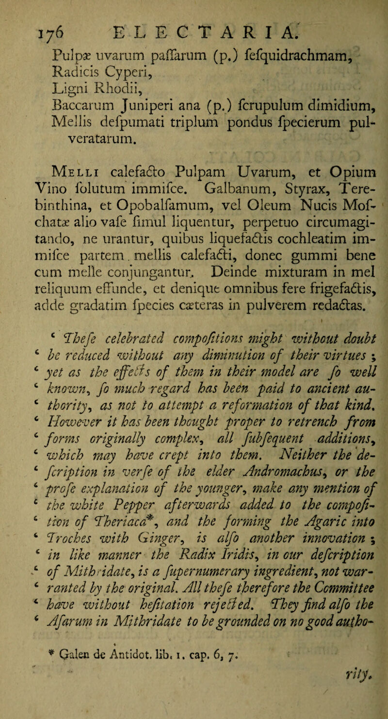 Pul pas uvarum pafiarum (p.) fefquidrachmam, Raciicis Cyperi, Ligni Rhodii, Baccarum Juniperi ana (p.) fcrupulum dimidium, Mellis delpumati triplum pondus fpecierum pul- veratarum. Melli calefadto Pulpam Uvarum, et Opium Vino folutum immifce. Galbannm, Styrax, Tere- binthina, et Opobalfamum, vel Oleum Nucis Mof- chatas alio vafe fimul liquentur, perpetuo circumagi- tando, ne urantur, quibus liquefadtis cochleatim im¬ mifce partem. mellis calefadti, donee gummi bene cum melle conjungantun, Deinde mixturam in mel reliquum effunde, et denique omnibus fere frigefadtis, aclde gradatim fpecies casteras in pulverem redadtas. c Thefe celebrated compofit ions might without doubt 6 be reduced without any diminution of their virtues ; c yet as the effeiis of them in their model are fo well c known, fo much regard has been paid to ancient au- c thority, as not to attempt a reformation of that kind. c However it has been thought proper to retrench from c forms originally complex, all fubfequent additions, 6 which may have crept into them. Neither the de- c feription in verfe of the elder Andromachus, or the 6 profs explanation of the younger, make any mention of c the white Pepper afterwards added to the compofi- 6 ticn of Theriacafi, and the fonning the Agaric into ‘ Troches with Ginger, is alfo another innovation ; c in like manner the Radix Iridis, in our defeription c of Mithndate, is a fupernumerary ingredient, not war- 6 ranted by the original. All thefe therefore the Committee 4 have without hefitation rejelled. They find alfo the ‘ Afarumin Mithridate to be grounded on no good autho¬ rity. * Galen dc Antidot. lib, i. cap. 6, 7.