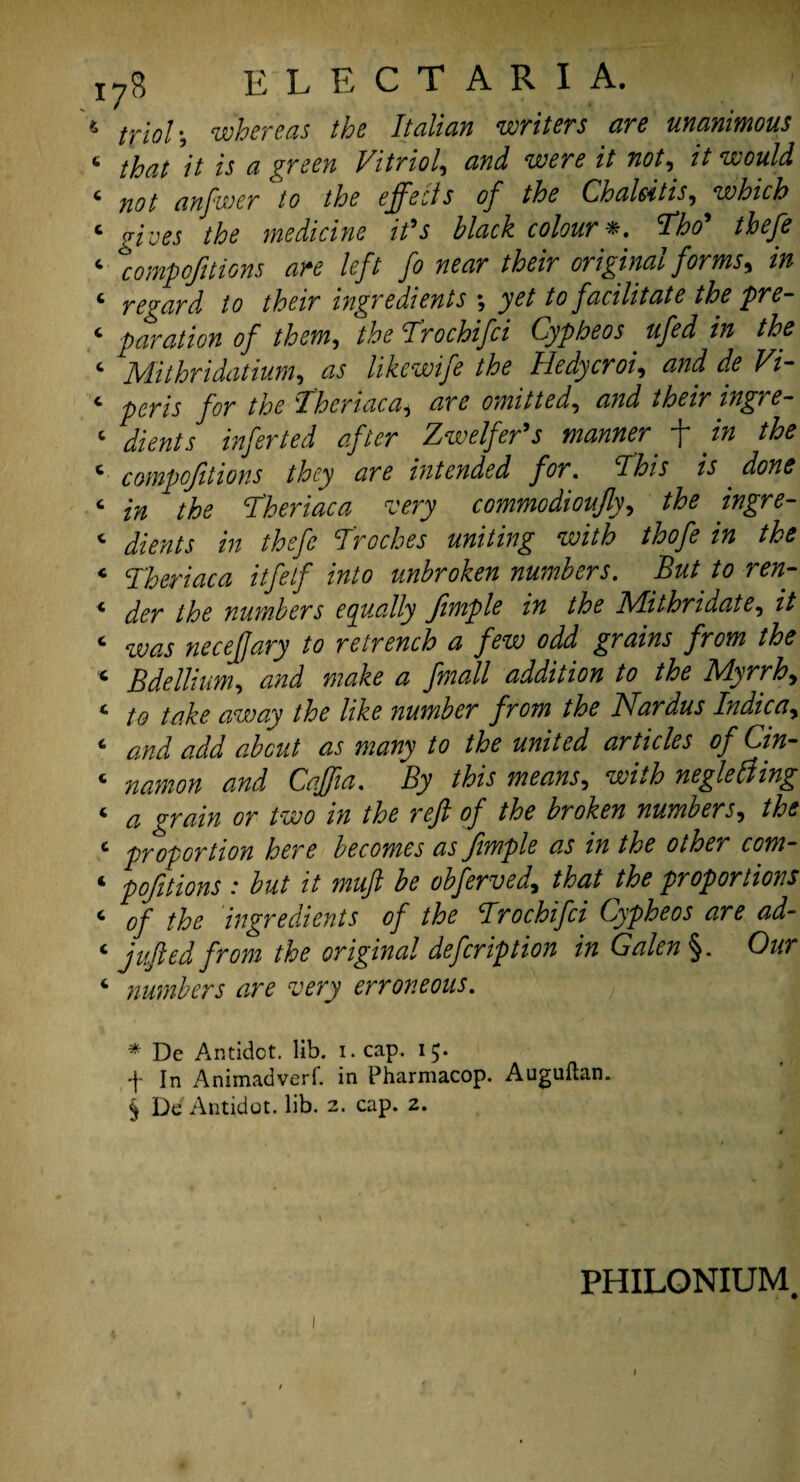 6 trio!', whereas the Italian writers are unanimous c that 'it is a green Vitriol, and were it not, it would c not anfwer to the effects of the Chalsitis, which ‘ gives the medicine it's black colour *. Tho' thefe ‘ \ompofitions are left fo near their original forms, in 4 regard to their ingredients , yet to facilitate the pre- 4 paration of them, T'rochifci Cypheos ufed in the 4 Mithridatium, as likewife the Hedycroi, ^ 4 peris for the T'heriaca, omitted, W 4 toj ^//<r Zwelfer’s manner f ./'» 4 compofitions they are intended for. This is . 4 Theriaca rvery commodioufly, ingre- 4 Jkw/j *'» thefe Troches uniting with thofe in the 4 Theriaca itfelf into unbroken numbers. But to ren- 4 numbers equally fimple in the Mithridate, // 4 neceffary to retrench a few odd grains from the 4 Bdellium, W fmall addition to the Myrrh, 4 to take away the like number from the Nardus Indie a y 4 £2/^/ about as many to the united articles of Cin- 4 0000# Caff a. By this means, neglefting 4 ^ grain or two in the reft of the broken numbers, /£<? 4 proportion here becomes as Jimple as in the other com~ 4 pofitions : but it muft be obferved, that the proportions 4 of the ingredients of the Trochifci Cypheos are ad- 4 j ufted from the original defer ip tion in Galen §. 0#r 4 numbers are very erroneous. * Dc Antidot. lib. i. cap. 15. -f- In Animadverf. in Pharmacop. Auguftan. § De Antidot. lib. 2. cap. 2. 1 PHILONIUM.