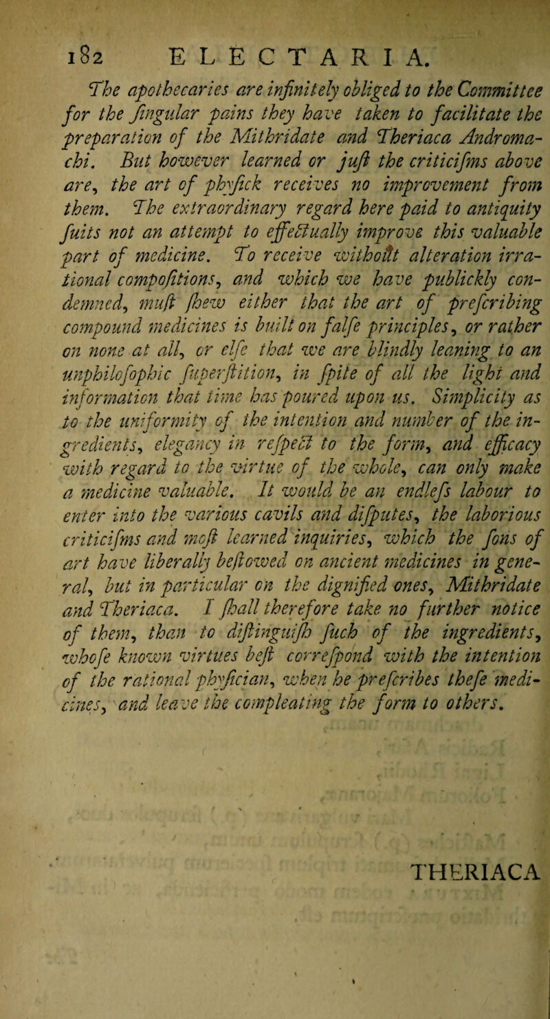 The apothecaries are infinitely obliged to the Committee for the Jtngular pains they have taken to facilitate the preparation of the Mithridate and Theriaca Androma- chi. But however learned or juft the criticifms above are, the art of phyfick receives no improvement from them. The extraordinary regard here paid to antiquity fuits not an attempt to effectually improve this valuable part of medicine. To receive withodt alteration irra¬ tional compofitions, and which we have publickly con¬ demned, mu ft [hew either that the art of preferibing compound medicines is built on falfe principles, or rather on none at all, or elfe that we are blindly learning to an unphilofophic fuperftition, in fpite of all the light and information that lime has poured upon us. Simplicity as to the uniformity of the intention and number of the in¬ gredients, elegancy in refpecl to the form, and efficacy with regard to the virtue of the whole, can only make a medicine valuable. It would be an endlefs labour to enter into the various cavils and difputes, the laborious criticifms and meft learned inquiries, which the fons of art have liberally be ft owed on ancient medicines in gene¬ ral, but in particular on the dignified ones, Mithridate and Theriaca. I floall therefore take no further notice of them, than to diftinguifh J'uch of the ingredients, whofe known virtues beft correfpond with the intention of the rational phyfician, when he preferibes thefe medi¬ cines, and leave the compleating the form to others. THERIACA