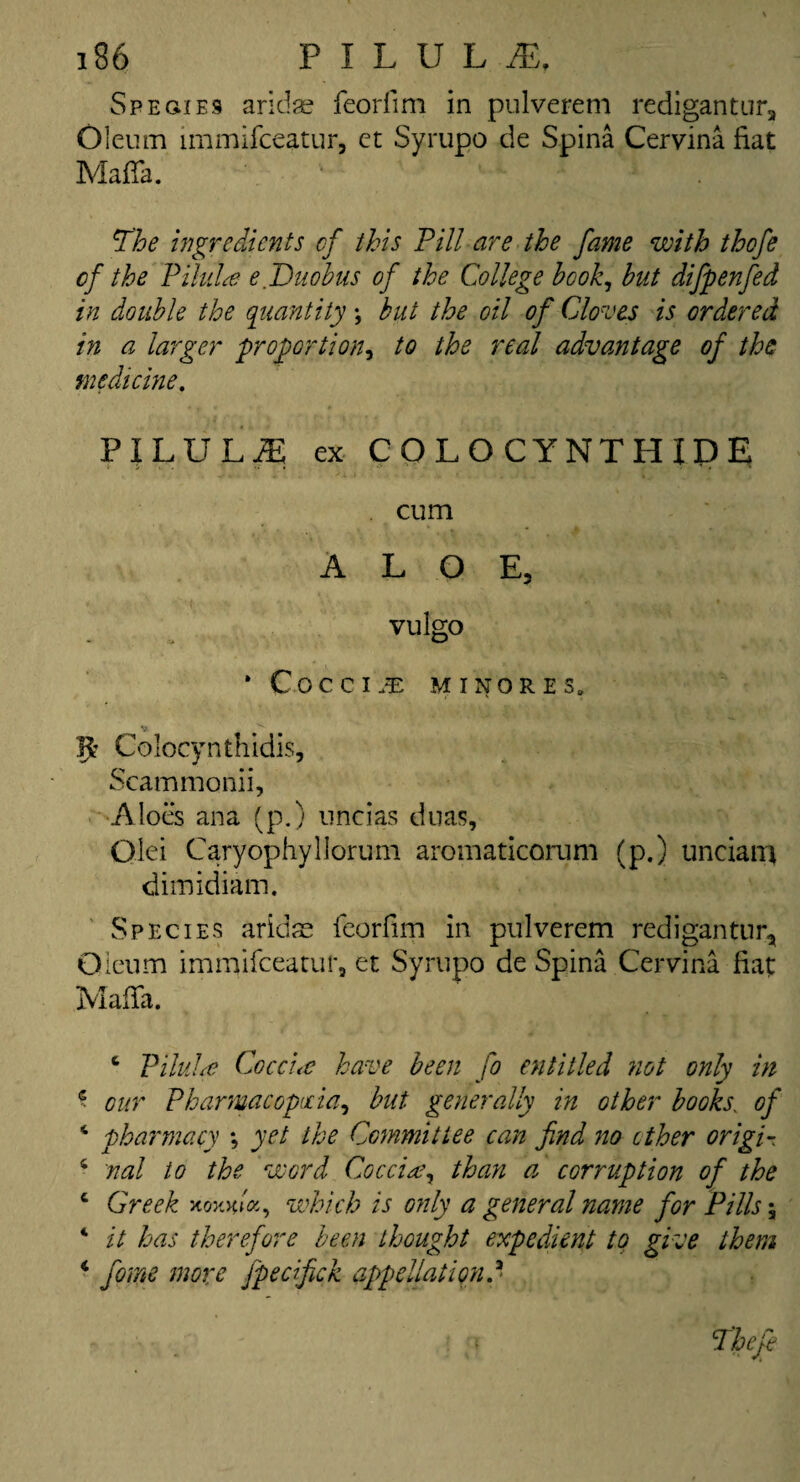 Spegies aridse feorfim in pulverem redigantura Oleum irnmifceatur, et Syrupo de Spina Cervina fiat Mafia. The ingredients of this Pill are the fame with thofe cf the Pilula e.Duobus of the College hook, but dijpenfed in double the quantity \ but the oil of Cloves is ordered in a larger proportion, to the real advantage of the medicine. PILULiE ex COLOCYNTHIDE cum ALOE, vulgo * Cocci;E MINORES, Jfc Colocynthidis, Scammonii, Aloes ana (p.) nncias duas, Qlei Caryophyllorum aromaticorum (p.) unciam dimidiam. Species aridse feorfim in pulverem rediganttir. Oleum irnmifceatur, et Syrupo de Spina Cervina fiat Mafia. 4 Pilule Cocci<c have been fo entitled not only in c our Pharmacopoeia, but generally in other books. of 4 pharmacy ; yet the Committee can find no ether origin 4 nal to the word Cocci* y than a corruption of the 4 Greek xoxGa, which is only a general name for Pills \ 4 it has therefore been thought expedient to give them 4 form more fpedfick appellation d