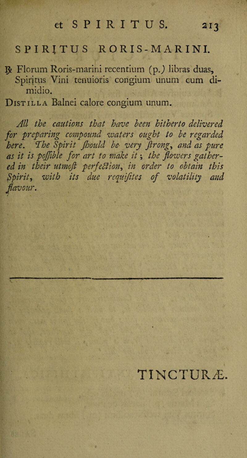 SPIRITUS RORIS-MARINI. $ Florum Roris-marini recentium (pj libras duas, Spirjtus Vini tenuioris congium unum cum di- midio. Distil la Balnei calore congium unum. All the cautions that have been hitherto delivered for preparing compound waters ought to be regarded here. The Spirit Jhould be' very ftrong, and as pure as it is pofflble for art to make it; the flowers gather¬ ed in their utmoft perfection, in order to obtain this spirit, with its due requifites of volatility and flavour. TINCTUR/c.