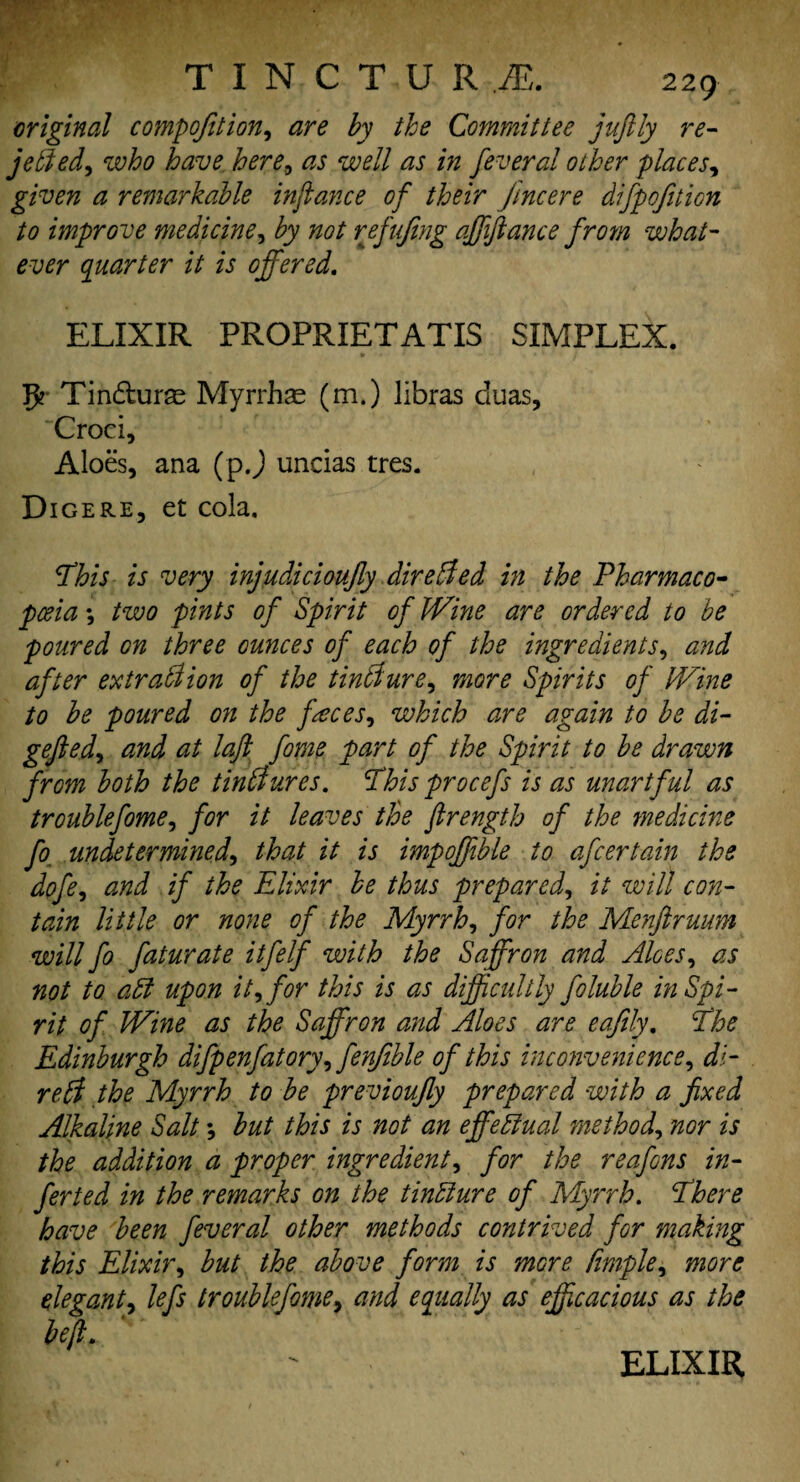 original compofition, are by the Committee juftly re- jetted^ who have here, as well as in feveral other places, given a remarkable infiance of their jtncere difpofiticn to improve medicine, by not refujing affiance from what¬ ever quarter it is offered. ELIXIR PROPRIETATIS SIMPLEX. 5? Tindturse Myrrhas (m.) libras duas, Croci, Aloes, ana (p.) uncias tres. Digere, et cola. This is very injudicioujly dire died in the Thar mac 0- pceia *, two pints of Spirit of Wine are ordered to be poured on three ounces of each of the ingredients, and after extrattion of the tintture, more Spirits of Wine to be poured on the faces, which are again to be di- gefied, and at loft fome part of the Spirit to be drawn from both the tinttures. This procefs is as unartful as trouble fome) for it leaves the firength of the medicine fo undetermined, that it is impoffible to afcertain the dpfe, and if the Elixir be thus prepared, it will con¬ tain little or none of the Myrrh, for the Menftruum will fo faturate itfelf with the Saffron and Aloes, as not to att upon it, for this is as difficultly foluble inspi¬ rit of Wine as the Saffron and Aloes are eafily. The Edinburgh difpenfatory, fenfible of this inconvenience, di¬ re bf the Myrrh to be previoufly prepared with a fixed Alkaline Salt *, but this is not an effectual method, nor is the addition a proper ingredient, for the reafons in¬ fer ted in the remarks on the tintture of Myrrh. There have been feveral other methods contrived for making this Elixir, but the above form is more Pimple, more elegant, lefs troublefome, and equally as efficacious as the left.