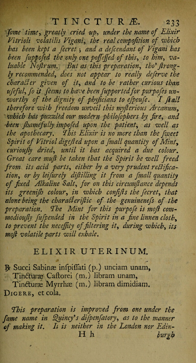 'fane time, greatly cried up, under the name of Elixir Vitrioli vdatilis Vigani, the real compofition of which has been kept a fecret *, and a defendant of Vigani has been fuppofed the only one poffejfed of this, to him, va¬ luable Nofir um. But as this preparation, tho’ firong- ly recommended, does not appear to really defcrve the char abler given of it, and to be rather curious than ufeful, fo it feems to have been fupportedfor purpofes un¬ worthy of the dignity of phyficians to efpcufe. I /kali therefore with freedom unveil this myjlerious Arcanum, * which has puzzled our modern philofophers by fire, and been fhamefully mpofed upon the patient, as well as the apothecary. This Elixir is no more than the fweet Spirit of Vitriol digejled upon a fmall quantity of Mint, curioufly dried, until it has acquired a due colour. Great care muft be taken that the Spirit be well freed from its acid parts, either by a very prudent Testifica¬ tion, or by leifurely diftilling it from a fmall quantity of fixed Alkaline Salt, for on this circumftance depends its greenifh colour, in which confijls the fecret, that alone being the charaAeriftic of the genuinenefs of the preparation, Ihe Mint for this purpofe is moft com- modioufly fufpended in the Spirit in a fine linnen cloth, to prevent the neceffity of filtering it, during which, its mofi volatile parts will exhale. ELIXIR UTERINUM. 5* Sued Sabinas infpifiati (p.) unciam unam, Tindurs Caflord (m.) libram unam, Tinduras Myrrhas (m.) libram dimidiam. Digere, etcola. This preparation is improved from one under the fame name in Quincy’s difpenfatory, as to the manner of making it. It is neither in the London nor Edin- H h burgh