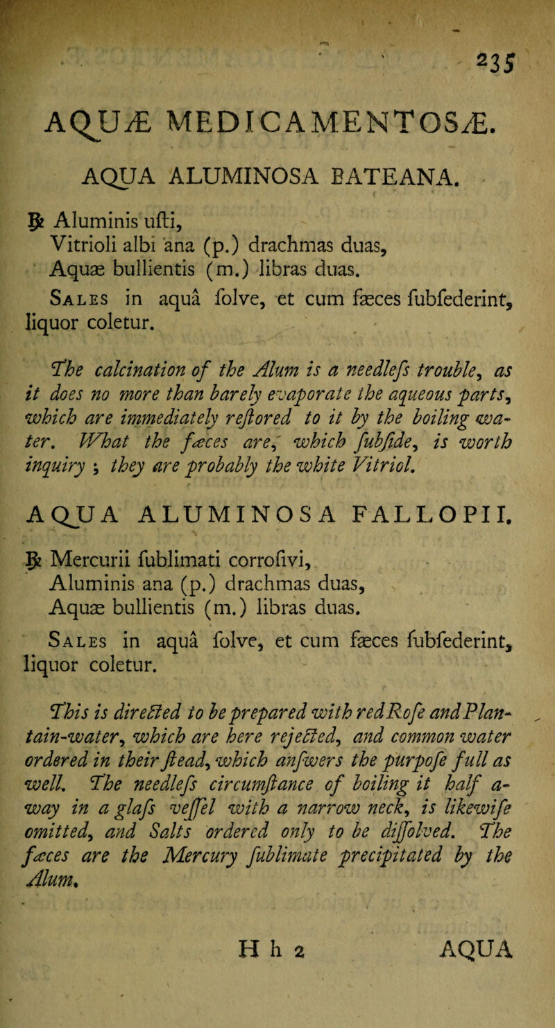 23 5 AQUiE MEDICAMENTOSiE. AQUA ALUMINOSA BATEANA. 5? Aluminis ufti, Vitrioli albi ana (p.) drachmas duas. Aquae bullientis (m.) libras duas. Sales in aqua folve, et cum feces fubfederint, liquor coletur. The calcination of the Alum is a needlefs trouble, as it does no more than barely evaporate the aqueous parts, which are immediately reftored to it by the boiling wa¬ ter. What the faces are, which fubfide, is worth inquiry ; they are probably the white Vitriol. AQJJA ALUMINOSA FALLOPII. p! Mercurii fublimati corrofivi, Aluminis ana (p.) drachmas duas. Aquae bullientis (m.) libras duas. Sales in aqua folve, et cum feces fubfederint, liquor coletur. This is directed to be prepared with redRofe and Plan¬ tain-water, which are here rejected, and common water ordered in theirftead, which anfwers the purpofe full as well. The needlefs circumftance of boiling it half a- way in a glafs vefjel with a narrow neck, is likewife omitted, and Salts ordered only to be dijfolved. The faces are the Mercury fublimate precipitated by the Alum, H h 2 AQUA