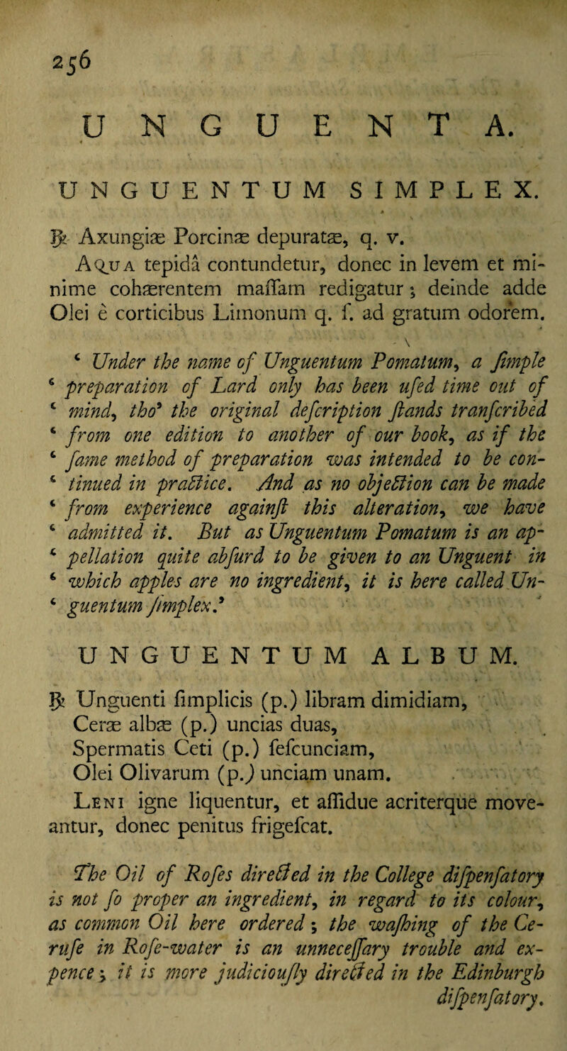 2j6 UNGUENT A. 4 . ' \ Y UNGUENTUM SIMPLEX. g? Axungiae Porcine depurats, q. v. A^ua tepida contundetur, donee in levem et mi- nime cohasrentem maiTam redigatur•> deinde adde Olei e corticibus Limonum q. f. ad gratum odorem. *■ \ c Under the name of Unguentum Pomatum, a Jimple 6 preparation of Lard only has been ufed time out of c mind) tho9 the original defeription ftands tranferibed ‘ from one edition to another of our book, as if the c fame method of preparation was intended to be con- 4 timed in practice. And as no objection can be made c from experience againft this alteration, we have ‘ admitted it. But as Unguentum Pomatum is an ap- 4 pellation quite abfurd to be given to an Unguent in ‘ which apples are no ingredient, it is here called Un~ * guentum Jimplex.9 UNGUENTUM ALBUM. g? Unguenti fimplicis (p.) libram dimidiam, Cerae albas (p.) uncias duas, Spermatis Ceti (p.) fefcunciam, Olei Olivarum (pj unciam unam. Leni igne Jiquentur, et affidue acriterque move- antur, donee penitus frigefcat. The Oil of Rofes direSed in the College difpenfatory is not fo proper an ingredient, in regard to its colour, as common Oil here ordered; the wafhing of the Ce- rufe in Rofe-water is an unneceffary trouble and ex¬ pence > it is more judicioufly dir died in the Edinburgh difpenfatory.