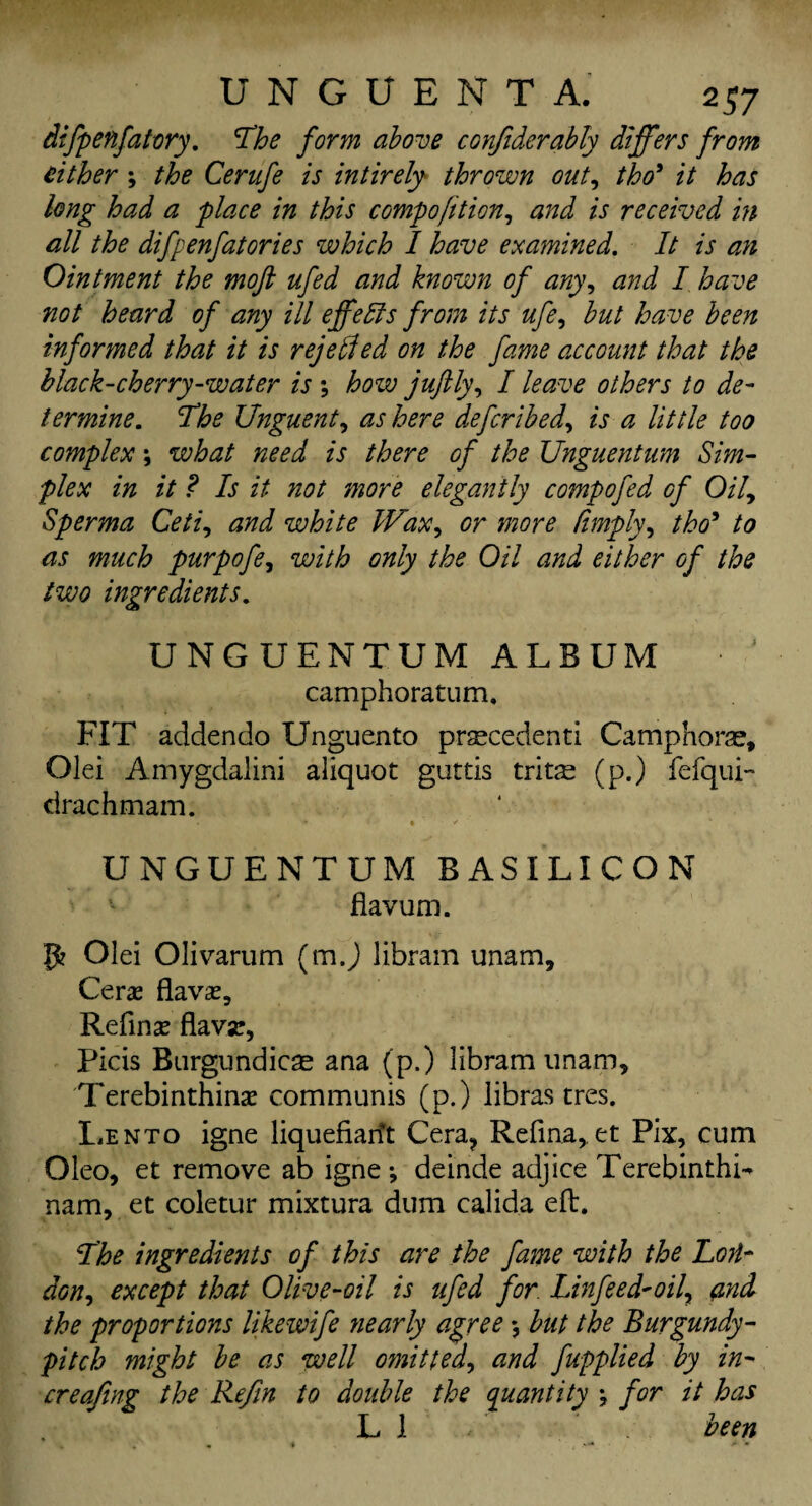 difpenfatory. The form above confiderably differs from either ; the Cerufe is intirely thrown out, tho' it has long had a place in this compofition, and is received in all the difpenfatories which I have examined. It is an Ointment the moft ufed and known of any, and I have not heard of any ill effedfs from its ufe, but have been informed that it is rejetfed on the fame account that the black-cherry-water is ; how juftly, I leave others to de¬ termine. The Unguent, as here defcribed, is a little too complex; what need is there of the Unguentum Sim¬ plex in it ? Is it not more elegantly compofed of Oily Sperma Ceti, and white Wax, or more limply, tho* to as much purpofe, with only the Oil and either of the two ingredients. UNGUENTUM ALBUM camphoratum, FIT addendo Unguento precedent! Camphors, Olei Amygdalini aliquot guttis trits (p.) fefqui- drachm am. UNGUENTUM BASILICON flavum. Olei Olivarum (mj libram unam, Cerae flavae, Refinae flavar, Picis Burgundies ana (p.) libram imam, Terebinthinae communis (p.) libras tres. Lento igne liquefiarft Cera? Refma,. et Pix, cum Oleo, et remove ab igne \ deinde adjice TerebinthL nam, et coletur mixtura dum calida eft. The ingredients of this are the fame with the Lon¬ don ^ except that Olive-oil is ufed for. Linfeed-oil\ and the proportions likewife nearly agree *, but the Burgundy- pitch might be as well omitted, and ftpplied by in- creafing the Refin to double the quantity ; for it has LI been