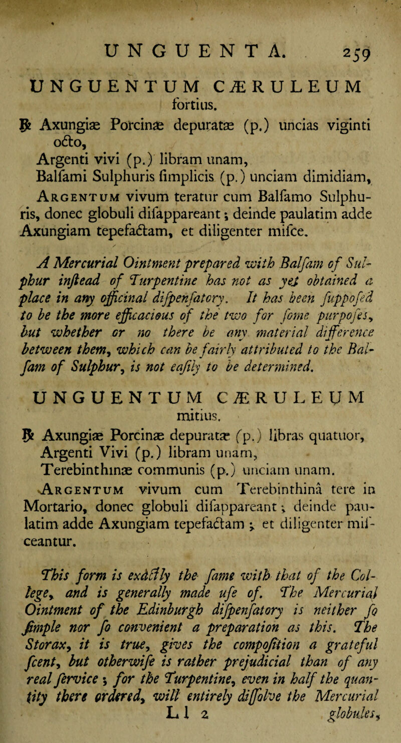 UNGUENTUM C1RULEUM fortius. Ifc Axungise Porcinse depuratse (p.) uncias viginti o£to, Argenti vivi (p.) libram unam, Balfami Sulphuris fimplicis (p.) unciam dimidiam. Argentum vivum teratur cum Balfamo Sulphu¬ ris, donee globuli difappareant; deinde paulatim adde Axungiam tepefa&am, et diligenter mifee. A Mercurial Ointment prepared with Balfam of Sul¬ phur inftead of Turpentine has not as yej obtained a place in any officinal difpenfatory. It has been fuppofed to be the more efficacious of the two for fome purpofes, but whether or no there be any material difference between them, which can be fairly attributed to the Bal¬ fam of Sulphur, is not eafily to be determined. UNGUENTUM CIRULEUM mitius. 5 Axungise Porcinse depurate (p.) libras quatuor, Argenti Vivi (p.) libram unam, Terebinthinae communis (p.) unciam unam. Argentum vivum cum Terebinthina tere in Mortario, donee globuli difappareant; deinde pau¬ latim adde Axungiam tepefa&am ^ et diligenter mii- ceantur. This form is exdclly the fame with that of the Col- lege> and is generally made ufe of. The Mercurial Ointment of the Edinburgh difpenfatory is neither Jo fimple nor fo convenient a preparation as this. The Storax, it is true, gives the compojiiion a grateful feenty but otherwife is rather prejudicial than of any real fervice *, for the Turpentine, even in half the quan¬ tity there orders dy will entirely diffolve the Mercurial LI 2 globules,